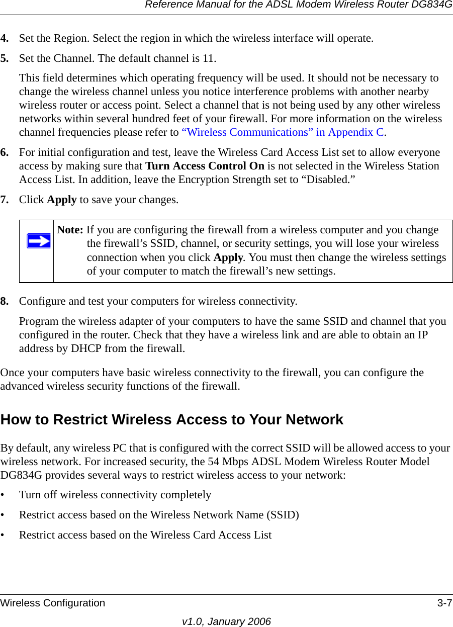 Reference Manual for the ADSL Modem Wireless Router DG834GWireless Configuration 3-7v1.0, January 20064. Set the Region. Select the region in which the wireless interface will operate. 5. Set the Channel. The default channel is 11.This field determines which operating frequency will be used. It should not be necessary to change the wireless channel unless you notice interference problems with another nearby wireless router or access point. Select a channel that is not being used by any other wireless networks within several hundred feet of your firewall. For more information on the wireless channel frequencies please refer to “Wireless Communications” in Appendix C. 6. For initial configuration and test, leave the Wireless Card Access List set to allow everyone access by making sure that Turn Access Control On is not selected in the Wireless Station Access List. In addition, leave the Encryption Strength set to “Disabled.” 7. Click Apply to save your changes.8. Configure and test your computers for wireless connectivity.Program the wireless adapter of your computers to have the same SSID and channel that you configured in the router. Check that they have a wireless link and are able to obtain an IP address by DHCP from the firewall.Once your computers have basic wireless connectivity to the firewall, you can configure the advanced wireless security functions of the firewall.How to Restrict Wireless Access to Your NetworkBy default, any wireless PC that is configured with the correct SSID will be allowed access to your wireless network. For increased security, the 54 Mbps ADSL Modem Wireless Router Model DG834G provides several ways to restrict wireless access to your network:• Turn off wireless connectivity completely• Restrict access based on the Wireless Network Name (SSID)• Restrict access based on the Wireless Card Access ListNote: If you are configuring the firewall from a wireless computer and you change the firewall’s SSID, channel, or security settings, you will lose your wireless connection when you click Apply. You must then change the wireless settings of your computer to match the firewall’s new settings.