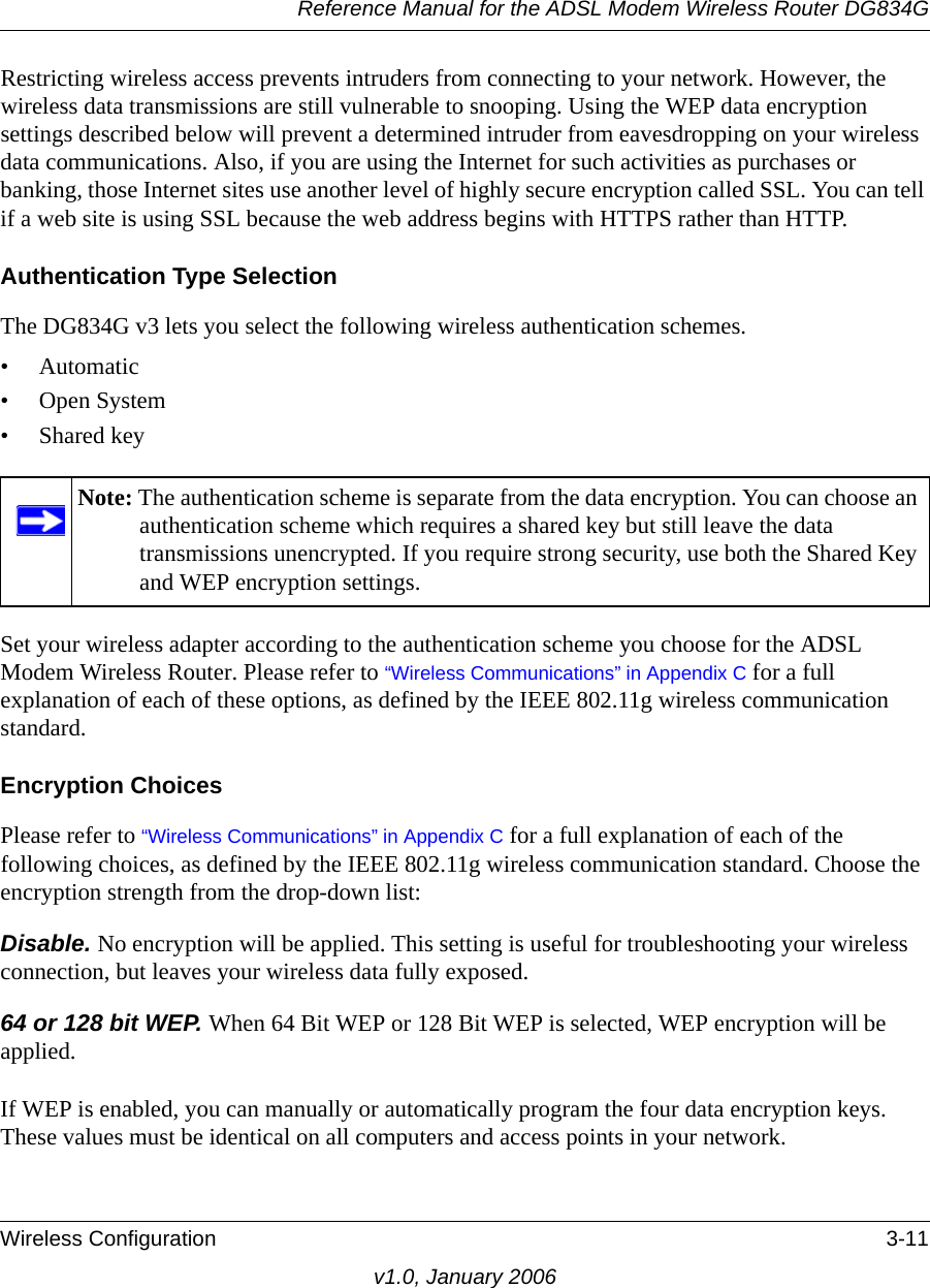 Reference Manual for the ADSL Modem Wireless Router DG834GWireless Configuration 3-11v1.0, January 2006Restricting wireless access prevents intruders from connecting to your network. However, the wireless data transmissions are still vulnerable to snooping. Using the WEP data encryption settings described below will prevent a determined intruder from eavesdropping on your wireless data communications. Also, if you are using the Internet for such activities as purchases or banking, those Internet sites use another level of highly secure encryption called SSL. You can tell if a web site is using SSL because the web address begins with HTTPS rather than HTTP.Authentication Type Selection The DG834G v3 lets you select the following wireless authentication schemes. • Automatic• Open System• Shared keySet your wireless adapter according to the authentication scheme you choose for the ADSL Modem Wireless Router. Please refer to “Wireless Communications” in Appendix C for a full explanation of each of these options, as defined by the IEEE 802.11g wireless communication standard.Encryption ChoicesPlease refer to “Wireless Communications” in Appendix C for a full explanation of each of the following choices, as defined by the IEEE 802.11g wireless communication standard. Choose the encryption strength from the drop-down list:Disable. No encryption will be applied. This setting is useful for troubleshooting your wireless connection, but leaves your wireless data fully exposed.64 or 128 bit WEP. When 64 Bit WEP or 128 Bit WEP is selected, WEP encryption will be applied. If WEP is enabled, you can manually or automatically program the four data encryption keys. These values must be identical on all computers and access points in your network.Note: The authentication scheme is separate from the data encryption. You can choose an authentication scheme which requires a shared key but still leave the data transmissions unencrypted. If you require strong security, use both the Shared Key and WEP encryption settings.