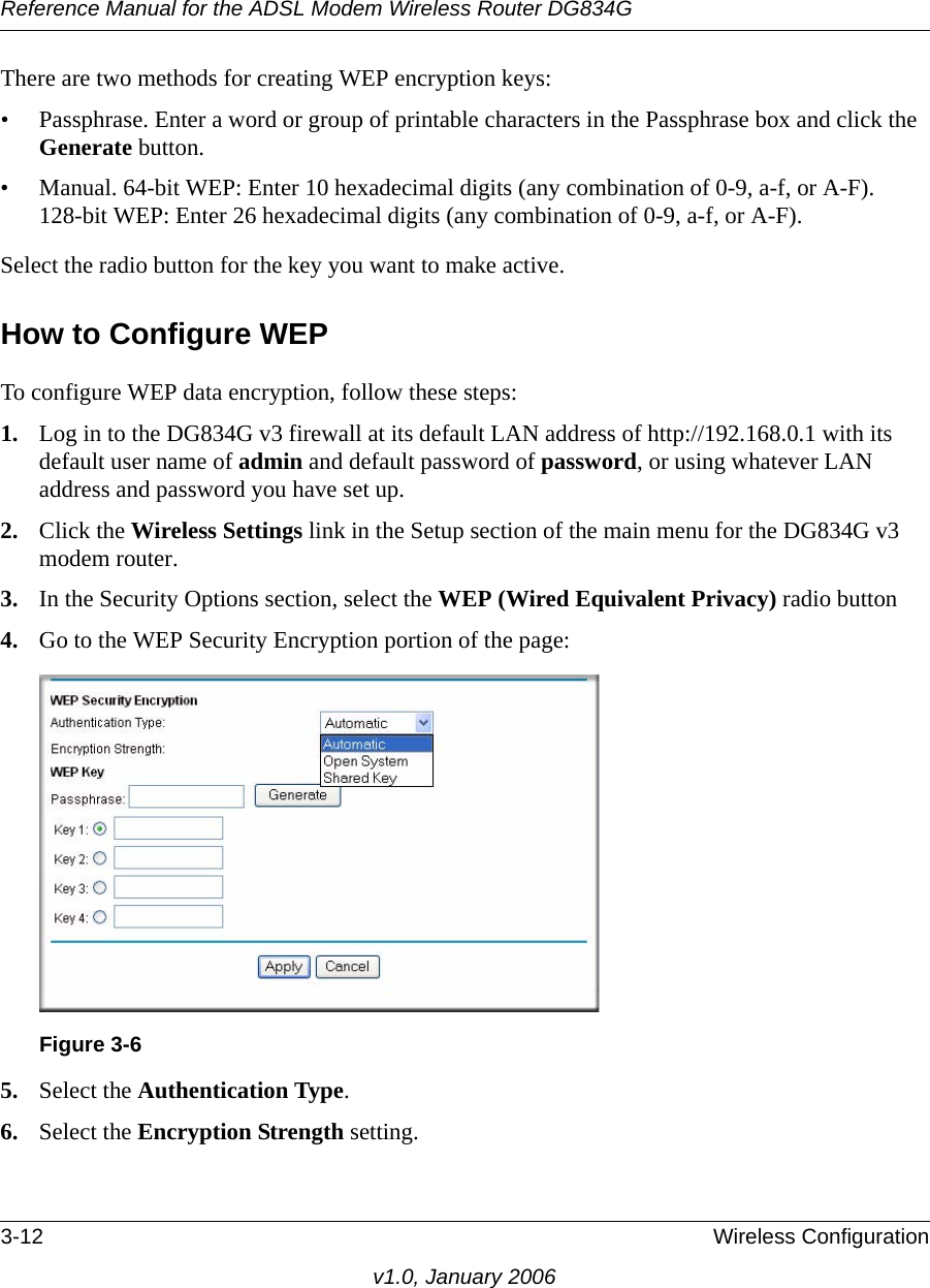 Reference Manual for the ADSL Modem Wireless Router DG834G3-12 Wireless Configurationv1.0, January 2006There are two methods for creating WEP encryption keys:• Passphrase. Enter a word or group of printable characters in the Passphrase box and click the Generate button. • Manual. 64-bit WEP: Enter 10 hexadecimal digits (any combination of 0-9, a-f, or A-F).  128-bit WEP: Enter 26 hexadecimal digits (any combination of 0-9, a-f, or A-F).Select the radio button for the key you want to make active. How to Configure WEPTo configure WEP data encryption, follow these steps:1. Log in to the DG834G v3 firewall at its default LAN address of http://192.168.0.1 with its default user name of admin and default password of password, or using whatever LAN address and password you have set up.2. Click the Wireless Settings link in the Setup section of the main menu for the DG834G v3 modem router. 3. In the Security Options section, select the WEP (Wired Equivalent Privacy) radio button4. Go to the WEP Security Encryption portion of the page: 5. Select the Authentication Type.6. Select the Encryption Strength setting.Figure 3-6