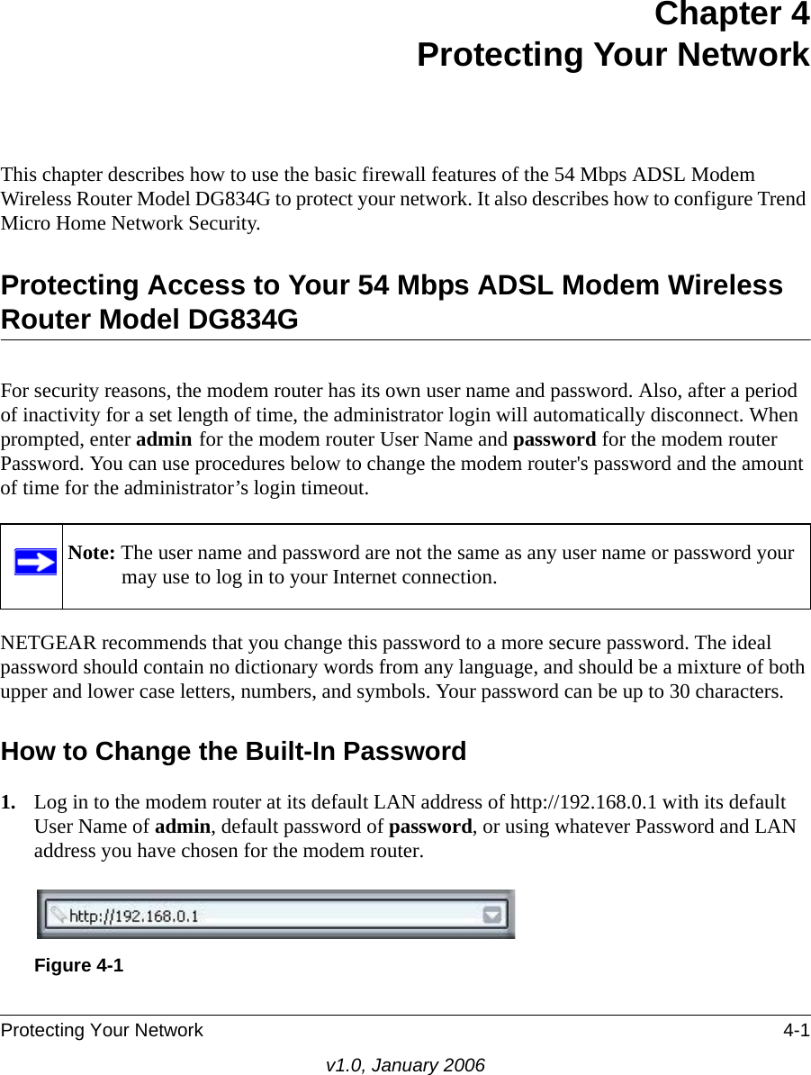 Protecting Your Network 4-1v1.0, January 2006Chapter 4 Protecting Your Network This chapter describes how to use the basic firewall features of the 54 Mbps ADSL Modem Wireless Router Model DG834G to protect your network. It also describes how to configure Trend Micro Home Network Security.Protecting Access to Your 54 Mbps ADSL Modem Wireless Router Model DG834GFor security reasons, the modem router has its own user name and password. Also, after a period of inactivity for a set length of time, the administrator login will automatically disconnect. When prompted, enter admin for the modem router User Name and password for the modem router Password. You can use procedures below to change the modem router&apos;s password and the amount of time for the administrator’s login timeout.NETGEAR recommends that you change this password to a more secure password. The ideal password should contain no dictionary words from any language, and should be a mixture of both upper and lower case letters, numbers, and symbols. Your password can be up to 30 characters.How to Change the Built-In Password1. Log in to the modem router at its default LAN address of http://192.168.0.1 with its default User Name of admin, default password of password, or using whatever Password and LAN address you have chosen for the modem router.Note: The user name and password are not the same as any user name or password your may use to log in to your Internet connection.Figure 4-1