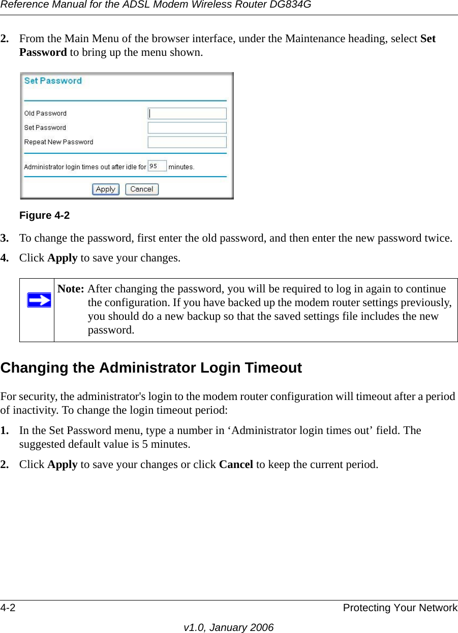 Reference Manual for the ADSL Modem Wireless Router DG834G4-2 Protecting Your Networkv1.0, January 20062. From the Main Menu of the browser interface, under the Maintenance heading, select Set Password to bring up the menu shown.3. To change the password, first enter the old password, and then enter the new password twice.4. Click Apply to save your changes. Changing the Administrator Login TimeoutFor security, the administrator&apos;s login to the modem router configuration will timeout after a period of inactivity. To change the login timeout period: 1. In the Set Password menu, type a number in ‘Administrator login times out’ field. The suggested default value is 5 minutes. 2. Click Apply to save your changes or click Cancel to keep the current period. Figure 4-2Note: After changing the password, you will be required to log in again to continue the configuration. If you have backed up the modem router settings previously, you should do a new backup so that the saved settings file includes the new password.