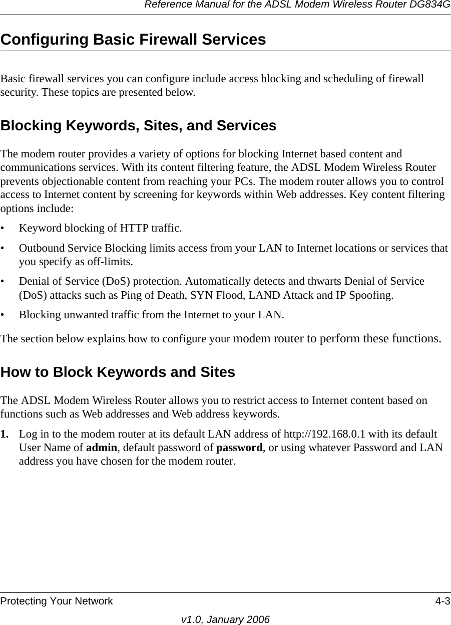 Reference Manual for the ADSL Modem Wireless Router DG834GProtecting Your Network 4-3v1.0, January 2006Configuring Basic Firewall ServicesBasic firewall services you can configure include access blocking and scheduling of firewall security. These topics are presented below.Blocking Keywords, Sites, and ServicesThe modem router provides a variety of options for blocking Internet based content and communications services. With its content filtering feature, the ADSL Modem Wireless Router prevents objectionable content from reaching your PCs. The modem router allows you to control access to Internet content by screening for keywords within Web addresses. Key content filtering options include:• Keyword blocking of HTTP traffic.• Outbound Service Blocking limits access from your LAN to Internet locations or services that you specify as off-limits.• Denial of Service (DoS) protection. Automatically detects and thwarts Denial of Service (DoS) attacks such as Ping of Death, SYN Flood, LAND Attack and IP Spoofing.• Blocking unwanted traffic from the Internet to your LAN.The section below explains how to configure your modem router to perform these functions.How to Block Keywords and SitesThe ADSL Modem Wireless Router allows you to restrict access to Internet content based on functions such as Web addresses and Web address keywords. 1. Log in to the modem router at its default LAN address of http://192.168.0.1 with its default User Name of admin, default password of password, or using whatever Password and LAN address you have chosen for the modem router.