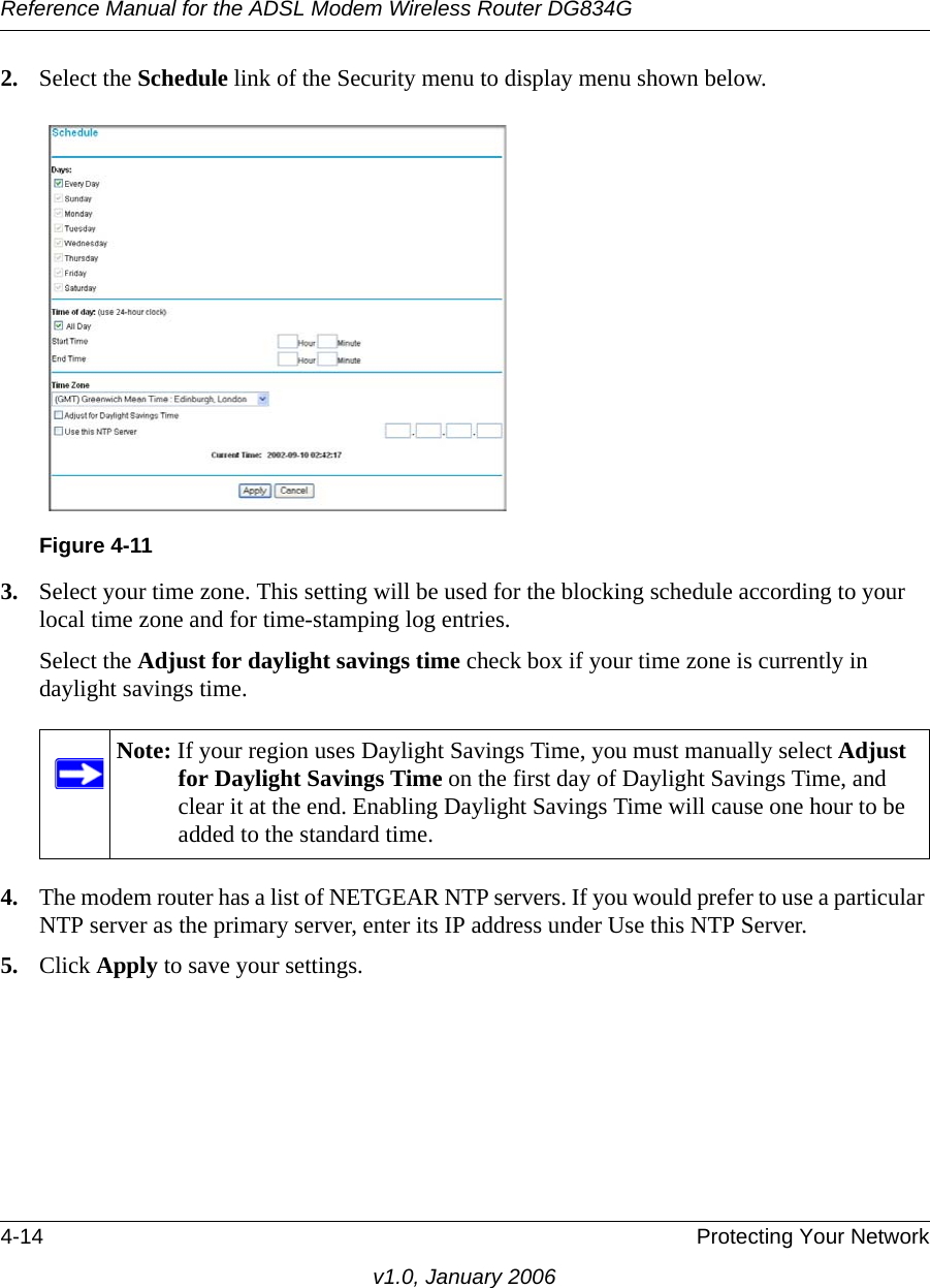 Reference Manual for the ADSL Modem Wireless Router DG834G4-14 Protecting Your Networkv1.0, January 20062. Select the Schedule link of the Security menu to display menu shown below.3. Select your time zone. This setting will be used for the blocking schedule according to your local time zone and for time-stamping log entries.Select the Adjust for daylight savings time check box if your time zone is currently in daylight savings time.4. The modem router has a list of NETGEAR NTP servers. If you would prefer to use a particular NTP server as the primary server, enter its IP address under Use this NTP Server.5. Click Apply to save your settings.Figure 4-11Note: If your region uses Daylight Savings Time, you must manually select Adjust for Daylight Savings Time on the first day of Daylight Savings Time, and clear it at the end. Enabling Daylight Savings Time will cause one hour to be added to the standard time.