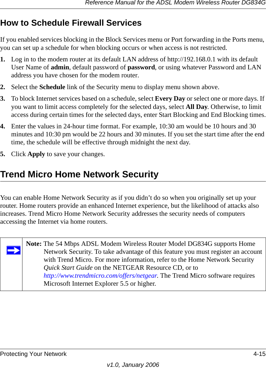 Reference Manual for the ADSL Modem Wireless Router DG834GProtecting Your Network 4-15v1.0, January 2006How to Schedule Firewall ServicesIf you enabled services blocking in the Block Services menu or Port forwarding in the Ports menu, you can set up a schedule for when blocking occurs or when access is not restricted. 1. Log in to the modem router at its default LAN address of http://192.168.0.1 with its default User Name of admin, default password of password, or using whatever Password and LAN address you have chosen for the modem router.2. Select the Schedule link of the Security menu to display menu shown above.3. To block Internet services based on a schedule, select Every Day or select one or more days. If you want to limit access completely for the selected days, select All Day. Otherwise, to limit access during certain times for the selected days, enter Start Blocking and End Blocking times.4. Enter the values in 24-hour time format. For example, 10:30 am would be 10 hours and 30 minutes and 10:30 pm would be 22 hours and 30 minutes. If you set the start time after the end time, the schedule will be effective through midnight the next day.5. Click Apply to save your changes.Trend Micro Home Network SecurityYou can enable Home Network Security as if you didn’t do so when you originally set up your router. Home routers provide an enhanced Internet experience, but the likelihood of attacks also increases. Trend Micro Home Network Security addresses the security needs of computers accessing the Internet via home routers. Note: The 54 Mbps ADSL Modem Wireless Router Model DG834G supports Home Network Security. To take advantage of this feature you must register an account with Trend Micro. For more information, refer to the Home Network Security Quick Start Guide on the NETGEAR Resource CD, or to  http://www.trendmicro.com/offers/netgear. The Trend Micro software requires Microsoft Internet Explorer 5.5 or higher.