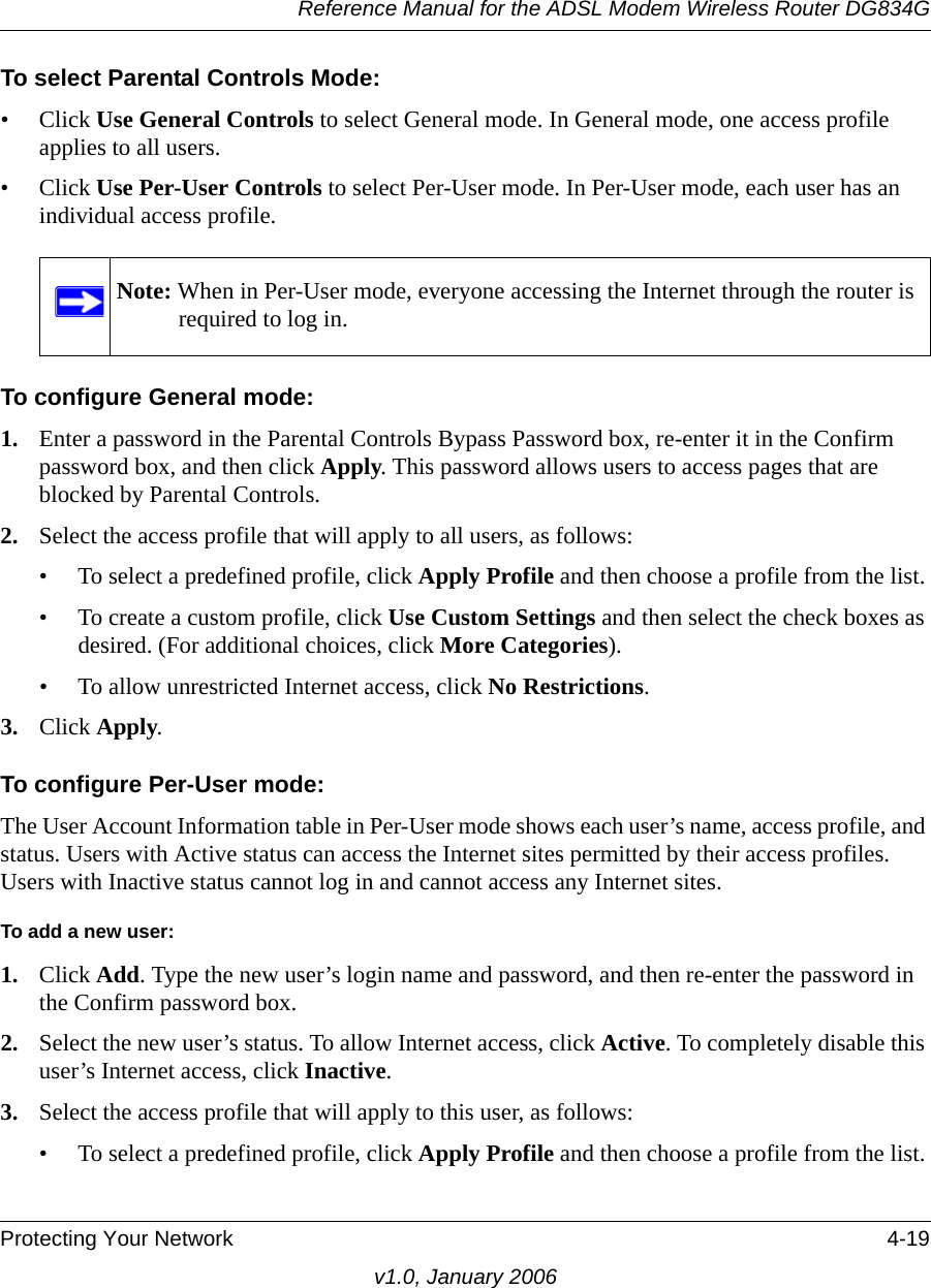 Reference Manual for the ADSL Modem Wireless Router DG834GProtecting Your Network 4-19v1.0, January 2006To select Parental Controls Mode:• Click Use General Controls to select General mode. In General mode, one access profile applies to all users.• Click Use Per-User Controls to select Per-User mode. In Per-User mode, each user has an individual access profile.To configure General mode:1. Enter a password in the Parental Controls Bypass Password box, re-enter it in the Confirm password box, and then click Apply. This password allows users to access pages that are blocked by Parental Controls.2. Select the access profile that will apply to all users, as follows:• To select a predefined profile, click Apply Profile and then choose a profile from the list.• To create a custom profile, click Use Custom Settings and then select the check boxes as desired. (For additional choices, click More Categories).• To allow unrestricted Internet access, click No Restrictions.3. Click Apply.To configure Per-User mode:The User Account Information table in Per-User mode shows each user’s name, access profile, and status. Users with Active status can access the Internet sites permitted by their access profiles. Users with Inactive status cannot log in and cannot access any Internet sites.To add a new user:1. Click Add. Type the new user’s login name and password, and then re-enter the password in the Confirm password box. 2. Select the new user’s status. To allow Internet access, click Active. To completely disable this user’s Internet access, click Inactive.3. Select the access profile that will apply to this user, as follows:• To select a predefined profile, click Apply Profile and then choose a profile from the list.Note: When in Per-User mode, everyone accessing the Internet through the router is required to log in.