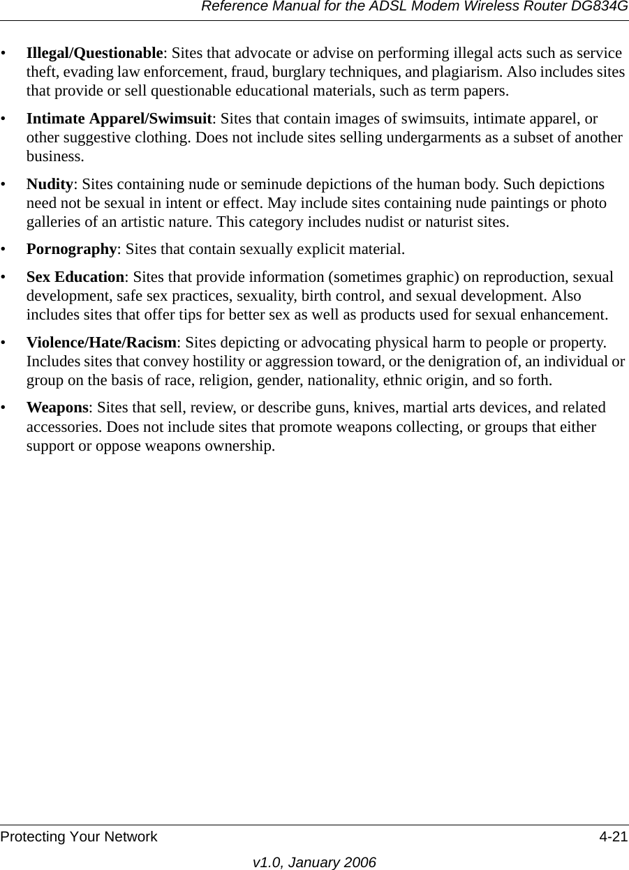 Reference Manual for the ADSL Modem Wireless Router DG834GProtecting Your Network 4-21v1.0, January 2006•Illegal/Questionable: Sites that advocate or advise on performing illegal acts such as service theft, evading law enforcement, fraud, burglary techniques, and plagiarism. Also includes sites that provide or sell questionable educational materials, such as term papers.•Intimate Apparel/Swimsuit: Sites that contain images of swimsuits, intimate apparel, or other suggestive clothing. Does not include sites selling undergarments as a subset of another business.•Nudity: Sites containing nude or seminude depictions of the human body. Such depictions need not be sexual in intent or effect. May include sites containing nude paintings or photo galleries of an artistic nature. This category includes nudist or naturist sites.•Pornography: Sites that contain sexually explicit material.•Sex Education: Sites that provide information (sometimes graphic) on reproduction, sexual development, safe sex practices, sexuality, birth control, and sexual development. Also includes sites that offer tips for better sex as well as products used for sexual enhancement.•Violence/Hate/Racism: Sites depicting or advocating physical harm to people or property. Includes sites that convey hostility or aggression toward, or the denigration of, an individual or group on the basis of race, religion, gender, nationality, ethnic origin, and so forth.•Weapons: Sites that sell, review, or describe guns, knives, martial arts devices, and related accessories. Does not include sites that promote weapons collecting, or groups that either support or oppose weapons ownership.