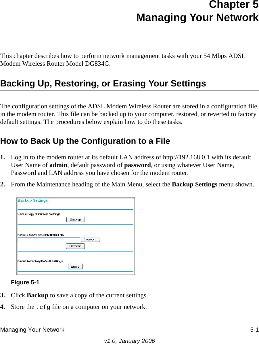 Managing Your Network 5-1v1.0, January 2006Chapter 5 Managing Your Network This chapter describes how to perform network management tasks with your 54 Mbps ADSL Modem Wireless Router Model DG834G. Backing Up, Restoring, or Erasing Your SettingsThe configuration settings of the ADSL Modem Wireless Router are stored in a configuration file in the modem router. This file can be backed up to your computer, restored, or reverted to factory default settings. The procedures below explain how to do these tasks.How to Back Up the Configuration to a File1. Log in to the modem router at its default LAN address of http://192.168.0.1 with its default User Name of admin, default password of password, or using whatever User Name, Password and LAN address you have chosen for the modem router.2. From the Maintenance heading of the Main Menu, select the Backup Settings menu shown. 3. Click Backup to save a copy of the current settings.4. Store the .cfg file on a computer on your network.Figure 5-1