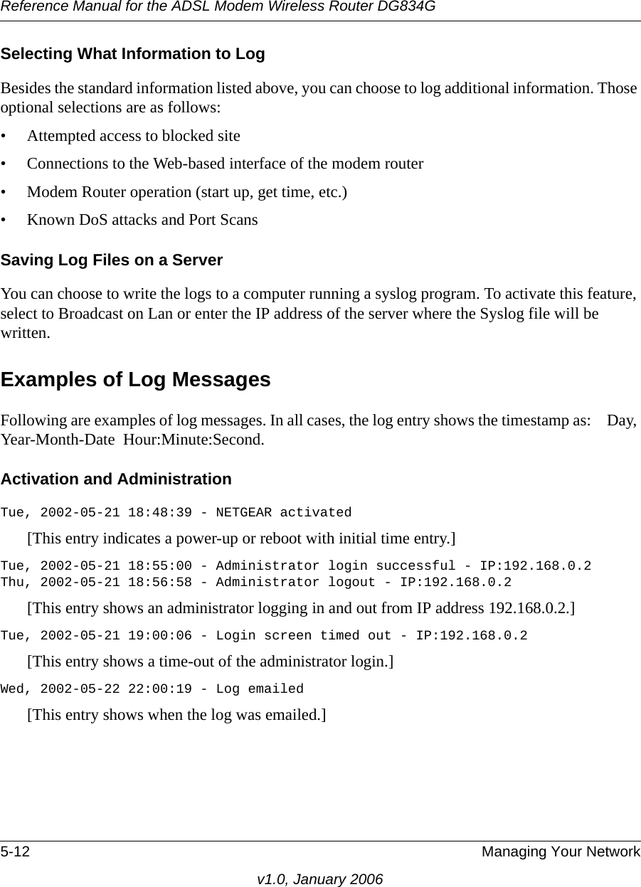 Reference Manual for the ADSL Modem Wireless Router DG834G5-12 Managing Your Networkv1.0, January 2006Selecting What Information to LogBesides the standard information listed above, you can choose to log additional information. Those optional selections are as follows:• Attempted access to blocked site• Connections to the Web-based interface of the modem router• Modem Router operation (start up, get time, etc.)• Known DoS attacks and Port ScansSaving Log Files on a ServerYou can choose to write the logs to a computer running a syslog program. To activate this feature, select to Broadcast on Lan or enter the IP address of the server where the Syslog file will be written.Examples of Log MessagesFollowing are examples of log messages. In all cases, the log entry shows the timestamp as:    Day, Year-Month-Date  Hour:Minute:Second.Activation and AdministrationTue, 2002-05-21 18:48:39 - NETGEAR activated [This entry indicates a power-up or reboot with initial time entry.]Tue, 2002-05-21 18:55:00 - Administrator login successful - IP:192.168.0.2 Thu, 2002-05-21 18:56:58 - Administrator logout - IP:192.168.0.2 [This entry shows an administrator logging in and out from IP address 192.168.0.2.]Tue, 2002-05-21 19:00:06 - Login screen timed out - IP:192.168.0.2[This entry shows a time-out of the administrator login.]Wed, 2002-05-22 22:00:19 - Log emailed[This entry shows when the log was emailed.]