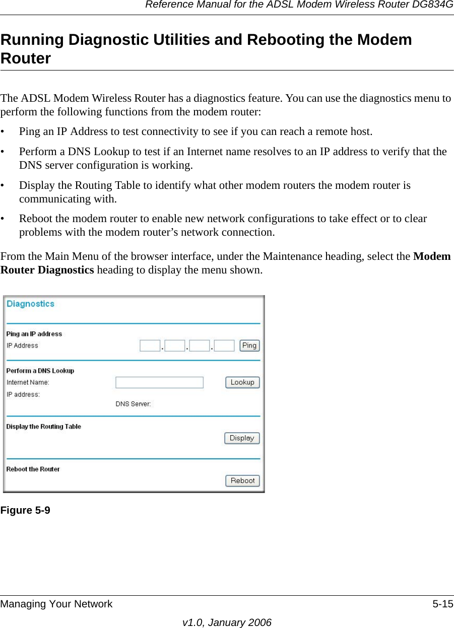 Reference Manual for the ADSL Modem Wireless Router DG834GManaging Your Network 5-15v1.0, January 2006Running Diagnostic Utilities and Rebooting the Modem RouterThe ADSL Modem Wireless Router has a diagnostics feature. You can use the diagnostics menu to perform the following functions from the modem router:• Ping an IP Address to test connectivity to see if you can reach a remote host.• Perform a DNS Lookup to test if an Internet name resolves to an IP address to verify that the DNS server configuration is working.• Display the Routing Table to identify what other modem routers the modem router is communicating with.• Reboot the modem router to enable new network configurations to take effect or to clear problems with the modem router’s network connection.From the Main Menu of the browser interface, under the Maintenance heading, select the Modem Router Diagnostics heading to display the menu shown. Figure 5-9