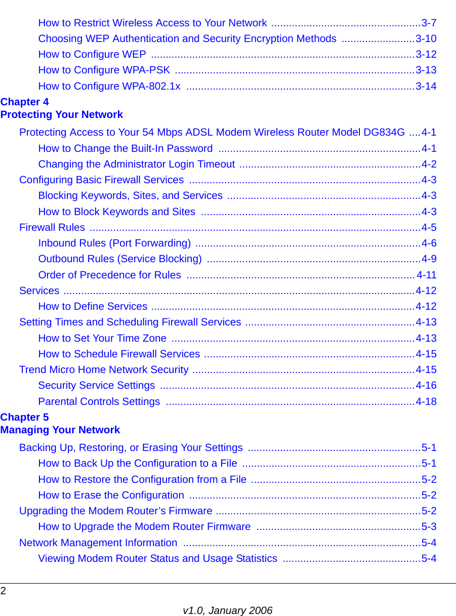 2v1.0, January 2006How to Restrict Wireless Access to Your Network ...................................................3-7Choosing WEP Authentication and Security Encryption Methods  .........................3-10How to Configure WEP  ..........................................................................................3-12How to Configure WPA-PSK ..................................................................................3-13How to Configure WPA-802.1x  ..............................................................................3-14Chapter 4  Protecting Your NetworkProtecting Access to Your 54 Mbps ADSL Modem Wireless Router Model DG834G ....4-1How to Change the Built-In Password  .....................................................................4-1Changing the Administrator Login Timeout ..............................................................4-2Configuring Basic Firewall Services  ...............................................................................4-3Blocking Keywords, Sites, and Services ..................................................................4-3How to Block Keywords and Sites  ...........................................................................4-3Firewall Rules .................................................................................................................4-5Inbound Rules (Port Forwarding) .............................................................................4-6Outbound Rules (Service Blocking)  .........................................................................4-9Order of Precedence for Rules ..............................................................................4-11Services ........................................................................................................................4-12How to Define Services ..........................................................................................4-12Setting Times and Scheduling Firewall Services ..........................................................4-13How to Set Your Time Zone  ...................................................................................4-13How to Schedule Firewall Services ........................................................................4-15Trend Micro Home Network Security ............................................................................4-15Security Service Settings  .......................................................................................4-16Parental Controls Settings  .....................................................................................4-18Chapter 5  Managing Your NetworkBacking Up, Restoring, or Erasing Your Settings  ...........................................................5-1How to Back Up the Configuration to a File .............................................................5-1How to Restore the Configuration from a File ..........................................................5-2How to Erase the Configuration  ...............................................................................5-2Upgrading the Modem Router’s Firmware ......................................................................5-2How to Upgrade the Modem Router Firmware  ........................................................5-3Network Management Information  .................................................................................5-4Viewing Modem Router Status and Usage Statistics  ...............................................5-4