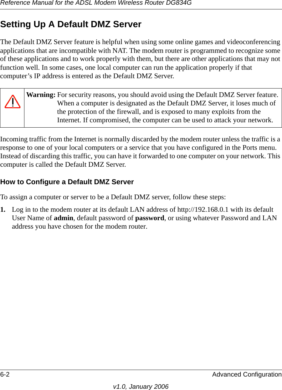 Reference Manual for the ADSL Modem Wireless Router DG834G6-2 Advanced Configurationv1.0, January 2006Setting Up A Default DMZ ServerThe Default DMZ Server feature is helpful when using some online games and videoconferencing applications that are incompatible with NAT. The modem router is programmed to recognize some of these applications and to work properly with them, but there are other applications that may not function well. In some cases, one local computer can run the application properly if that computer’s IP address is entered as the Default DMZ Server.Incoming traffic from the Internet is normally discarded by the modem router unless the traffic is a response to one of your local computers or a service that you have configured in the Ports menu. Instead of discarding this traffic, you can have it forwarded to one computer on your network. This computer is called the Default DMZ Server.How to Configure a Default DMZ ServerTo assign a computer or server to be a Default DMZ server, follow these steps: 1. Log in to the modem router at its default LAN address of http://192.168.0.1 with its default User Name of admin, default password of password, or using whatever Password and LAN address you have chosen for the modem router.Warning: For security reasons, you should avoid using the Default DMZ Server feature. When a computer is designated as the Default DMZ Server, it loses much of the protection of the firewall, and is exposed to many exploits from the Internet. If compromised, the computer can be used to attack your network.