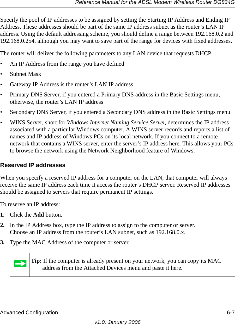 Reference Manual for the ADSL Modem Wireless Router DG834GAdvanced Configuration 6-7v1.0, January 2006Specify the pool of IP addresses to be assigned by setting the Starting IP Address and Ending IP Address. These addresses should be part of the same IP address subnet as the router’s LAN IP address. Using the default addressing scheme, you should define a range between 192.168.0.2 and 192.168.0.254, although you may want to save part of the range for devices with fixed addresses.The router will deliver the following parameters to any LAN device that requests DHCP:• An IP Address from the range you have defined• Subnet Mask• Gateway IP Address is the router’s LAN IP address• Primary DNS Server, if you entered a Primary DNS address in the Basic Settings menu; otherwise, the router’s LAN IP address• Secondary DNS Server, if you entered a Secondary DNS address in the Basic Settings menu• WINS Server, short for Windows Internet Naming Service Server, determines the IP address associated with a particular Windows computer. A WINS server records and reports a list of names and IP address of Windows PCs on its local network. If you connect to a remote network that contains a WINS server, enter the server’s IP address here. This allows your PCs to browse the network using the Network Neighborhood feature of Windows.Reserved IP addressesWhen you specify a reserved IP address for a computer on the LAN, that computer will always receive the same IP address each time it access the router’s DHCP server. Reserved IP addresses should be assigned to servers that require permanent IP settings. To reserve an IP address: 1. Click the Add button. 2. In the IP Address box, type the IP address to assign to the computer or server. Choose an IP address from the router’s LAN subnet, such as 192.168.0.x. 3. Type the MAC Address of the computer or server. Tip: If the computer is already present on your network, you can copy its MAC address from the Attached Devices menu and paste it here.