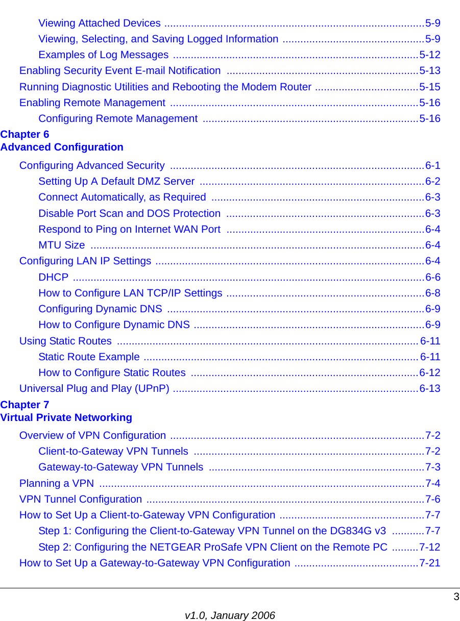 3v1.0, January 2006Viewing Attached Devices ........................................................................................5-9Viewing, Selecting, and Saving Logged Information ................................................5-9Examples of Log Messages ...................................................................................5-12Enabling Security Event E-mail Notification  .................................................................5-13Running Diagnostic Utilities and Rebooting the Modem Router ...................................5-15Enabling Remote Management  ....................................................................................5-16Configuring Remote Management  .........................................................................5-16Chapter 6  Advanced ConfigurationConfiguring Advanced Security  ......................................................................................6-1Setting Up A Default DMZ Server  ............................................................................6-2Connect Automatically, as Required  ........................................................................6-3Disable Port Scan and DOS Protection  ...................................................................6-3Respond to Ping on Internet WAN Port  ...................................................................6-4MTU Size  .................................................................................................................6-4Configuring LAN IP Settings ...........................................................................................6-4DHCP .......................................................................................................................6-6How to Configure LAN TCP/IP Settings ...................................................................6-8Configuring Dynamic DNS  .......................................................................................6-9How to Configure Dynamic DNS ..............................................................................6-9Using Static Routes  ...................................................................................................... 6-11Static Route Example ............................................................................................. 6-11How to Configure Static Routes  .............................................................................6-12Universal Plug and Play (UPnP) ...................................................................................6-13Chapter 7  Virtual Private NetworkingOverview of VPN Configuration ......................................................................................7-2Client-to-Gateway VPN Tunnels  ..............................................................................7-2Gateway-to-Gateway VPN Tunnels .........................................................................7-3Planning a VPN  ..............................................................................................................7-4VPN Tunnel Configuration ..............................................................................................7-6How to Set Up a Client-to-Gateway VPN Configuration .................................................7-7Step 1: Configuring the Client-to-Gateway VPN Tunnel on the DG834G v3  ...........7-7Step 2: Configuring the NETGEAR ProSafe VPN Client on the Remote PC .........7-12How to Set Up a Gateway-to-Gateway VPN Configuration ..........................................7-21