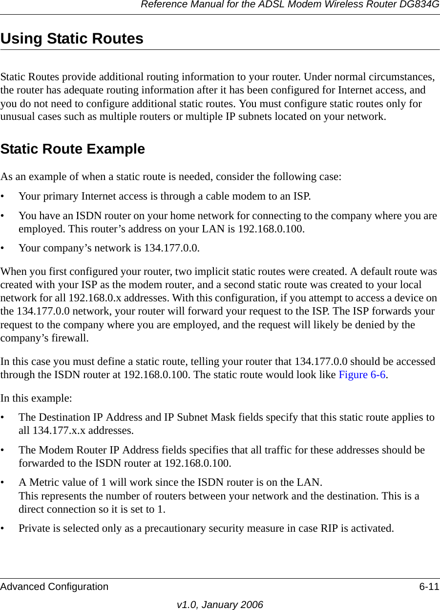 Reference Manual for the ADSL Modem Wireless Router DG834GAdvanced Configuration 6-11v1.0, January 2006Using Static RoutesStatic Routes provide additional routing information to your router. Under normal circumstances, the router has adequate routing information after it has been configured for Internet access, and you do not need to configure additional static routes. You must configure static routes only for unusual cases such as multiple routers or multiple IP subnets located on your network.Static Route ExampleAs an example of when a static route is needed, consider the following case:• Your primary Internet access is through a cable modem to an ISP.• You have an ISDN router on your home network for connecting to the company where you are employed. This router’s address on your LAN is 192.168.0.100.• Your company’s network is 134.177.0.0.When you first configured your router, two implicit static routes were created. A default route was created with your ISP as the modem router, and a second static route was created to your local network for all 192.168.0.x addresses. With this configuration, if you attempt to access a device on the 134.177.0.0 network, your router will forward your request to the ISP. The ISP forwards your request to the company where you are employed, and the request will likely be denied by the company’s firewall.In this case you must define a static route, telling your router that 134.177.0.0 should be accessed through the ISDN router at 192.168.0.100. The static route would look like Figure 6-6.In this example:• The Destination IP Address and IP Subnet Mask fields specify that this static route applies to all 134.177.x.x addresses. • The Modem Router IP Address fields specifies that all traffic for these addresses should be forwarded to the ISDN router at 192.168.0.100. • A Metric value of 1 will work since the ISDN router is on the LAN.  This represents the number of routers between your network and the destination. This is a direct connection so it is set to 1.• Private is selected only as a precautionary security measure in case RIP is activated.