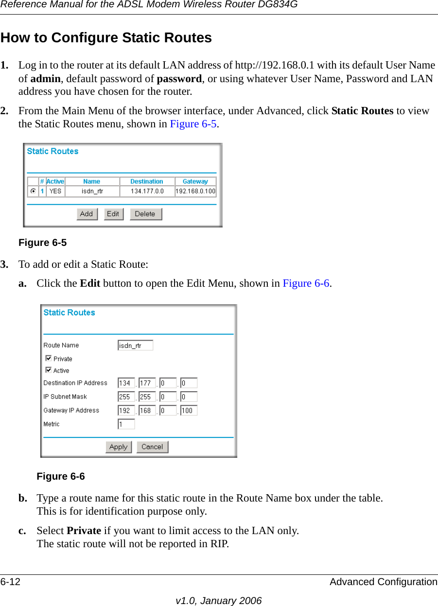 Reference Manual for the ADSL Modem Wireless Router DG834G6-12 Advanced Configurationv1.0, January 2006How to Configure Static Routes1. Log in to the router at its default LAN address of http://192.168.0.1 with its default User Name of admin, default password of password, or using whatever User Name, Password and LAN address you have chosen for the router.2. From the Main Menu of the browser interface, under Advanced, click Static Routes to view the Static Routes menu, shown in Figure 6-5. 3. To add or edit a Static Route:a. Click the Edit button to open the Edit Menu, shown in Figure 6-6.b. Type a route name for this static route in the Route Name box under the table. This is for identification purpose only. c. Select Private if you want to limit access to the LAN only.  The static route will not be reported in RIP. Figure 6-5Figure 6-6