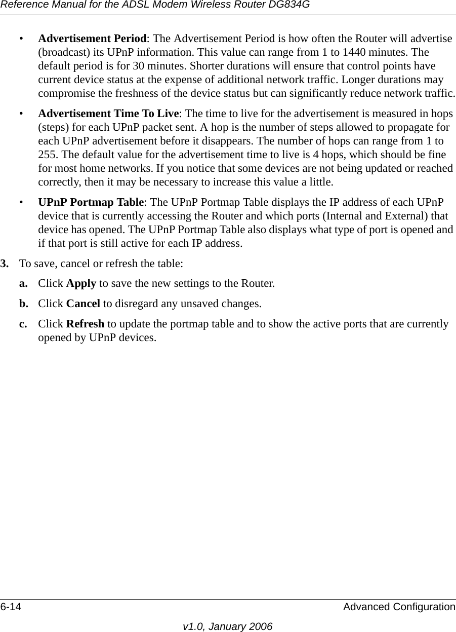 Reference Manual for the ADSL Modem Wireless Router DG834G6-14 Advanced Configurationv1.0, January 2006•Advertisement Period: The Advertisement Period is how often the Router will advertise (broadcast) its UPnP information. This value can range from 1 to 1440 minutes. The default period is for 30 minutes. Shorter durations will ensure that control points have current device status at the expense of additional network traffic. Longer durations may compromise the freshness of the device status but can significantly reduce network traffic.•Advertisement Time To Live: The time to live for the advertisement is measured in hops (steps) for each UPnP packet sent. A hop is the number of steps allowed to propagate for each UPnP advertisement before it disappears. The number of hops can range from 1 to 255. The default value for the advertisement time to live is 4 hops, which should be fine for most home networks. If you notice that some devices are not being updated or reached correctly, then it may be necessary to increase this value a little.•UPnP Portmap Table: The UPnP Portmap Table displays the IP address of each UPnP device that is currently accessing the Router and which ports (Internal and External) that device has opened. The UPnP Portmap Table also displays what type of port is opened and if that port is still active for each IP address. 3. To save, cancel or refresh the table:a. Click Apply to save the new settings to the Router. b. Click Cancel to disregard any unsaved changes. c. Click Refresh to update the portmap table and to show the active ports that are currently opened by UPnP devices. 