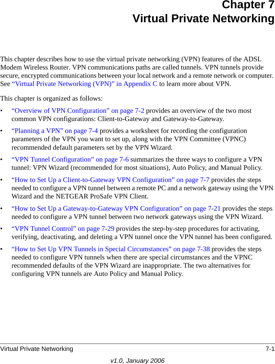 Virtual Private Networking 7-1v1.0, January 2006Chapter 7 Virtual Private NetworkingThis chapter describes how to use the virtual private networking (VPN) features of the ADSL Modem Wireless Router. VPN communications paths are called tunnels. VPN tunnels provide secure, encrypted communications between your local network and a remote network or computer. See “Virtual Private Networking (VPN)” in Appendix C to learn more about VPN.This chapter is organized as follows:•“Overview of VPN Configuration” on page 7-2 provides an overview of the two most common VPN configurations: Client-to-Gateway and Gateway-to-Gateway.•“Planning a VPN” on page 7-4 provides a worksheet for recording the configuration parameters of the VPN you want to set up, along with the VPN Committee (VPNC) recommended default parameters set by the VPN Wizard.•“VPN Tunnel Configuration” on page 7-6 summarizes the three ways to configure a VPN tunnel: VPN Wizard (recommended for most situations), Auto Policy, and Manual Policy.•“How to Set Up a Client-to-Gateway VPN Configuration” on page 7-7 provides the steps needed to configure a VPN tunnel between a remote PC and a network gateway using the VPN Wizard and the NETGEAR ProSafe VPN Client.•“How to Set Up a Gateway-to-Gateway VPN Configuration” on page 7-21 provides the steps needed to configure a VPN tunnel between two network gateways using the VPN Wizard.•“VPN Tunnel Control” on page 7-29 provides the step-by-step procedures for activating, verifying, deactivating, and deleting a VPN tunnel once the VPN tunnel has been configured.•“How to Set Up VPN Tunnels in Special Circumstances” on page 7-38 provides the steps needed to configure VPN tunnels when there are special circumstances and the VPNC recommended defaults of the VPN Wizard are inappropriate. The two alternatives for configuring VPN tunnels are Auto Policy and Manual Policy.