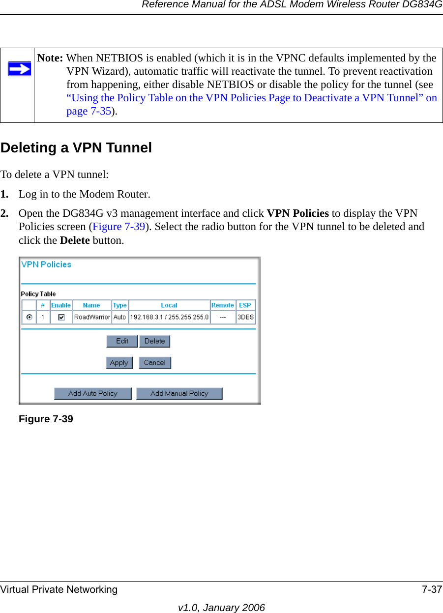 Reference Manual for the ADSL Modem Wireless Router DG834GVirtual Private Networking 7-37v1.0, January 2006Deleting a VPN TunnelTo delete a VPN tunnel:1. Log in to the Modem Router.2. Open the DG834G v3 management interface and click VPN Policies to display the VPN Policies screen (Figure 7-39). Select the radio button for the VPN tunnel to be deleted and click the Delete button.Note: When NETBIOS is enabled (which it is in the VPNC defaults implemented by the VPN Wizard), automatic traffic will reactivate the tunnel. To prevent reactivation from happening, either disable NETBIOS or disable the policy for the tunnel (see “Using the Policy Table on the VPN Policies Page to Deactivate a VPN Tunnel” on page 7-35).Figure 7-39