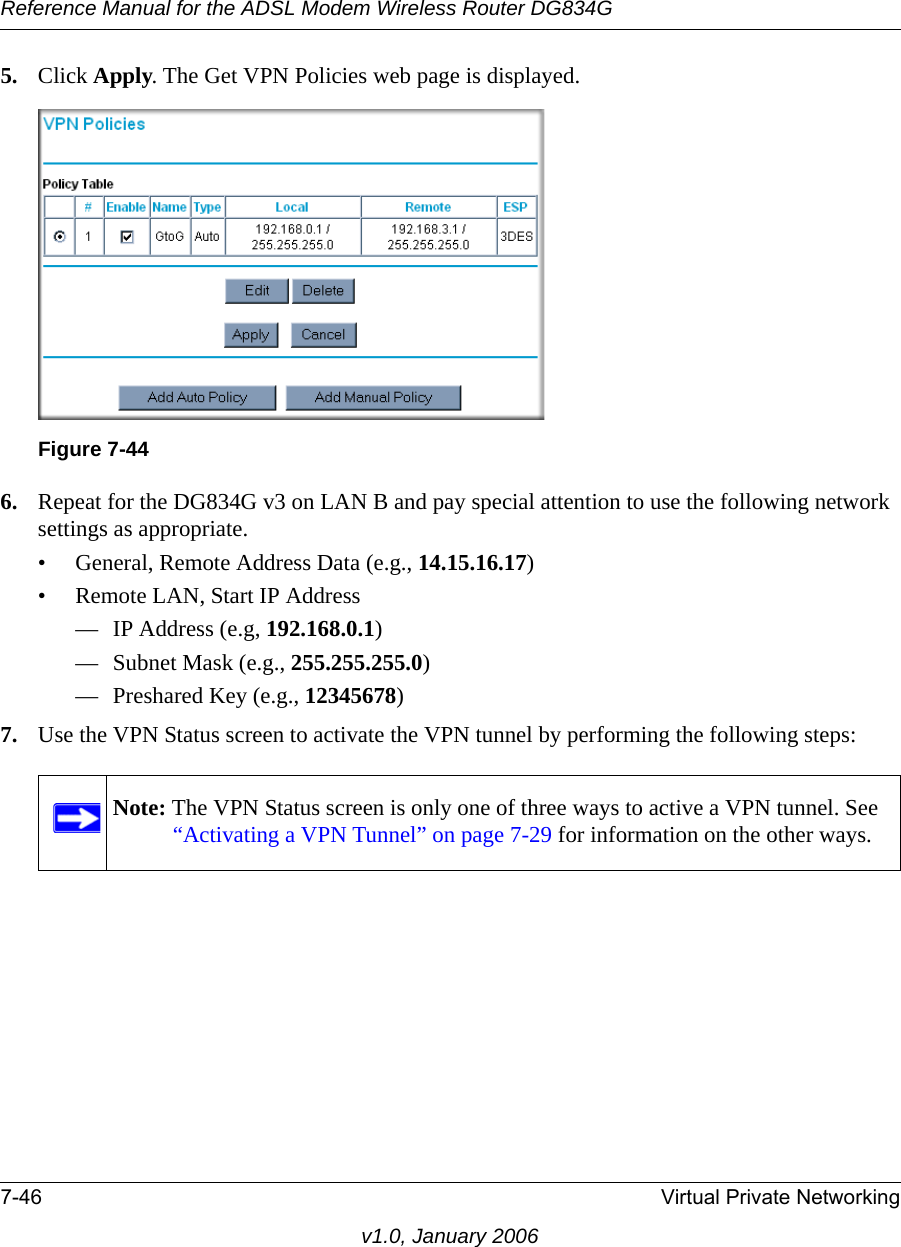 Reference Manual for the ADSL Modem Wireless Router DG834G7-46 Virtual Private Networkingv1.0, January 20065. Click Apply. The Get VPN Policies web page is displayed.6. Repeat for the DG834G v3 on LAN B and pay special attention to use the following network settings as appropriate.• General, Remote Address Data (e.g., 14.15.16.17)• Remote LAN, Start IP Address— IP Address (e.g, 192.168.0.1)— Subnet Mask (e.g., 255.255.255.0)— Preshared Key (e.g., 12345678)7. Use the VPN Status screen to activate the VPN tunnel by performing the following steps:Figure 7-44Note: The VPN Status screen is only one of three ways to active a VPN tunnel. See “Activating a VPN Tunnel” on page 7-29 for information on the other ways.