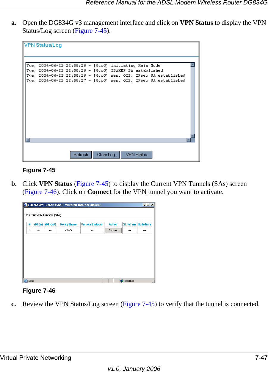 Reference Manual for the ADSL Modem Wireless Router DG834GVirtual Private Networking 7-47v1.0, January 2006a. Open the DG834G v3 management interface and click on VPN Status to display the VPN Status/Log screen (Figure 7-45).b. Click VPN Status (Figure 7-45) to display the Current VPN Tunnels (SAs) screen (Figure 7-46). Click on Connect for the VPN tunnel you want to activate.c. Review the VPN Status/Log screen (Figure 7-45) to verify that the tunnel is connected.Figure 7-45Figure 7-46