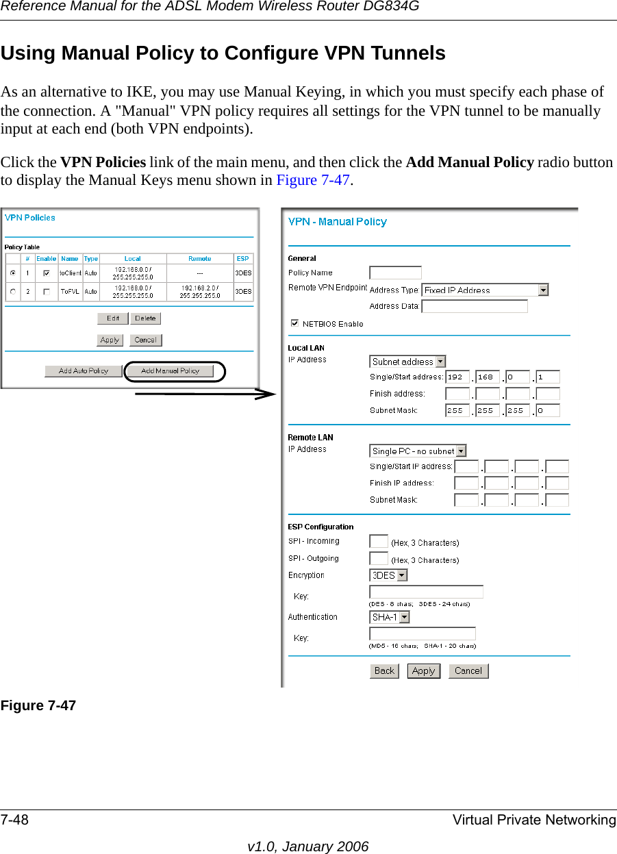 Reference Manual for the ADSL Modem Wireless Router DG834G7-48 Virtual Private Networkingv1.0, January 2006Using Manual Policy to Configure VPN TunnelsAs an alternative to IKE, you may use Manual Keying, in which you must specify each phase of the connection. A &quot;Manual&quot; VPN policy requires all settings for the VPN tunnel to be manually input at each end (both VPN endpoints). Click the VPN Policies link of the main menu, and then click the Add Manual Policy radio button to display the Manual Keys menu shown in Figure 7-47.Figure 7-47