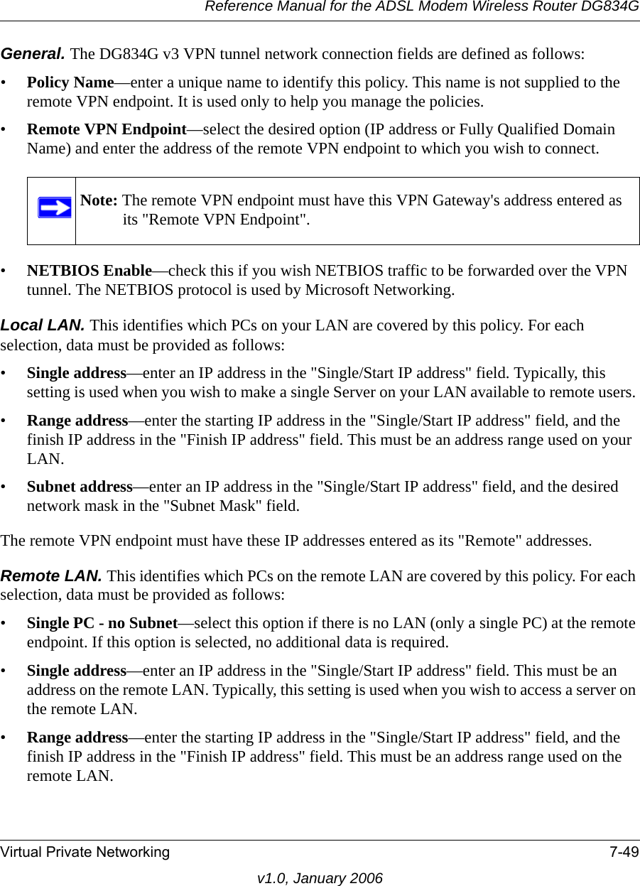 Reference Manual for the ADSL Modem Wireless Router DG834GVirtual Private Networking 7-49v1.0, January 2006General. The DG834G v3 VPN tunnel network connection fields are defined as follows: •Policy Name—enter a unique name to identify this policy. This name is not supplied to the remote VPN endpoint. It is used only to help you manage the policies.•Remote VPN Endpoint—select the desired option (IP address or Fully Qualified Domain Name) and enter the address of the remote VPN endpoint to which you wish to connect. •NETBIOS Enable—check this if you wish NETBIOS traffic to be forwarded over the VPN tunnel. The NETBIOS protocol is used by Microsoft Networking. Local LAN. This identifies which PCs on your LAN are covered by this policy. For each selection, data must be provided as follows: •Single address—enter an IP address in the &quot;Single/Start IP address&quot; field. Typically, this setting is used when you wish to make a single Server on your LAN available to remote users. •Range address—enter the starting IP address in the &quot;Single/Start IP address&quot; field, and the finish IP address in the &quot;Finish IP address&quot; field. This must be an address range used on your LAN. •Subnet address—enter an IP address in the &quot;Single/Start IP address&quot; field, and the desired network mask in the &quot;Subnet Mask&quot; field. The remote VPN endpoint must have these IP addresses entered as its &quot;Remote&quot; addresses.Remote LAN. This identifies which PCs on the remote LAN are covered by this policy. For each selection, data must be provided as follows: •Single PC - no Subnet—select this option if there is no LAN (only a single PC) at the remote endpoint. If this option is selected, no additional data is required. •Single address—enter an IP address in the &quot;Single/Start IP address&quot; field. This must be an address on the remote LAN. Typically, this setting is used when you wish to access a server on the remote LAN. •Range address—enter the starting IP address in the &quot;Single/Start IP address&quot; field, and the finish IP address in the &quot;Finish IP address&quot; field. This must be an address range used on the remote LAN. Note: The remote VPN endpoint must have this VPN Gateway&apos;s address entered as its &quot;Remote VPN Endpoint&quot;.