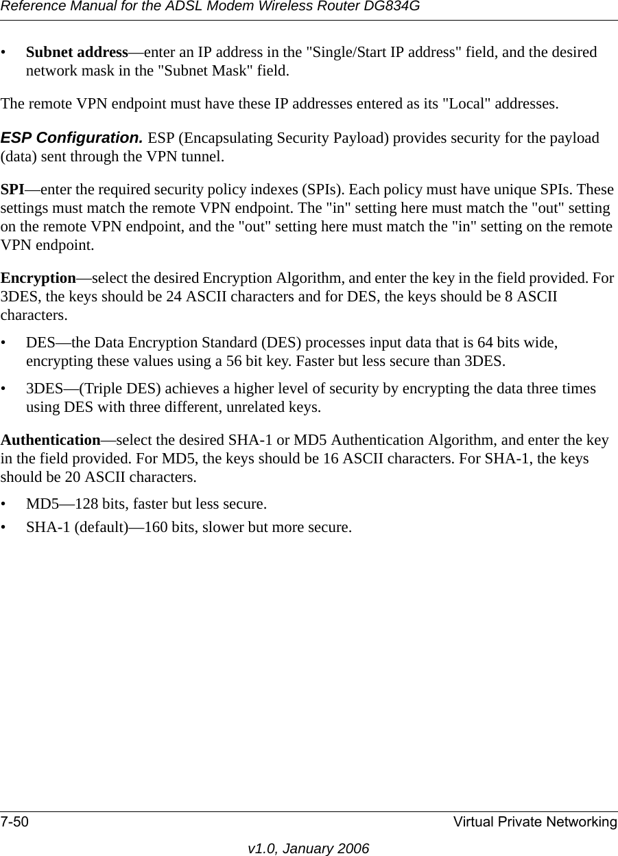 Reference Manual for the ADSL Modem Wireless Router DG834G7-50 Virtual Private Networkingv1.0, January 2006•Subnet address—enter an IP address in the &quot;Single/Start IP address&quot; field, and the desired network mask in the &quot;Subnet Mask&quot; field. The remote VPN endpoint must have these IP addresses entered as its &quot;Local&quot; addresses.ESP Configuration. ESP (Encapsulating Security Payload) provides security for the payload (data) sent through the VPN tunnel. SPI—enter the required security policy indexes (SPIs). Each policy must have unique SPIs. These settings must match the remote VPN endpoint. The &quot;in&quot; setting here must match the &quot;out&quot; setting on the remote VPN endpoint, and the &quot;out&quot; setting here must match the &quot;in&quot; setting on the remote VPN endpoint.Encryption—select the desired Encryption Algorithm, and enter the key in the field provided. For 3DES, the keys should be 24 ASCII characters and for DES, the keys should be 8 ASCII characters. • DES—the Data Encryption Standard (DES) processes input data that is 64 bits wide, encrypting these values using a 56 bit key. Faster but less secure than 3DES. • 3DES—(Triple DES) achieves a higher level of security by encrypting the data three times using DES with three different, unrelated keys. Authentication—select the desired SHA-1 or MD5 Authentication Algorithm, and enter the key in the field provided. For MD5, the keys should be 16 ASCII characters. For SHA-1, the keys should be 20 ASCII characters. • MD5—128 bits, faster but less secure.• SHA-1 (default)—160 bits, slower but more secure.