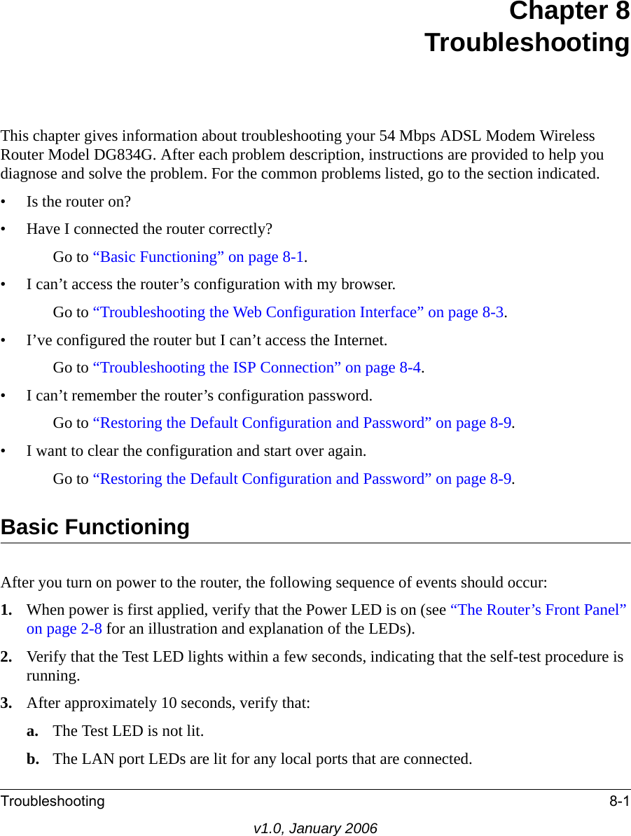 Troubleshooting 8-1v1.0, January 2006Chapter 8 TroubleshootingThis chapter gives information about troubleshooting your 54 Mbps ADSL Modem Wireless Router Model DG834G. After each problem description, instructions are provided to help you diagnose and solve the problem. For the common problems listed, go to the section indicated.• Is the router on?• Have I connected the router correctly?Go to “Basic Functioning” on page 8-1.• I can’t access the router’s configuration with my browser.Go to “Troubleshooting the Web Configuration Interface” on page 8-3.• I’ve configured the router but I can’t access the Internet.Go to “Troubleshooting the ISP Connection” on page 8-4.• I can’t remember the router’s configuration password.Go to “Restoring the Default Configuration and Password” on page 8-9.• I want to clear the configuration and start over again.Go to “Restoring the Default Configuration and Password” on page 8-9.Basic FunctioningAfter you turn on power to the router, the following sequence of events should occur:1. When power is first applied, verify that the Power LED is on (see “The Router’s Front Panel” on page 2-8 for an illustration and explanation of the LEDs).2. Verify that the Test LED lights within a few seconds, indicating that the self-test procedure is running.3. After approximately 10 seconds, verify that:a. The Test LED is not lit.b. The LAN port LEDs are lit for any local ports that are connected.