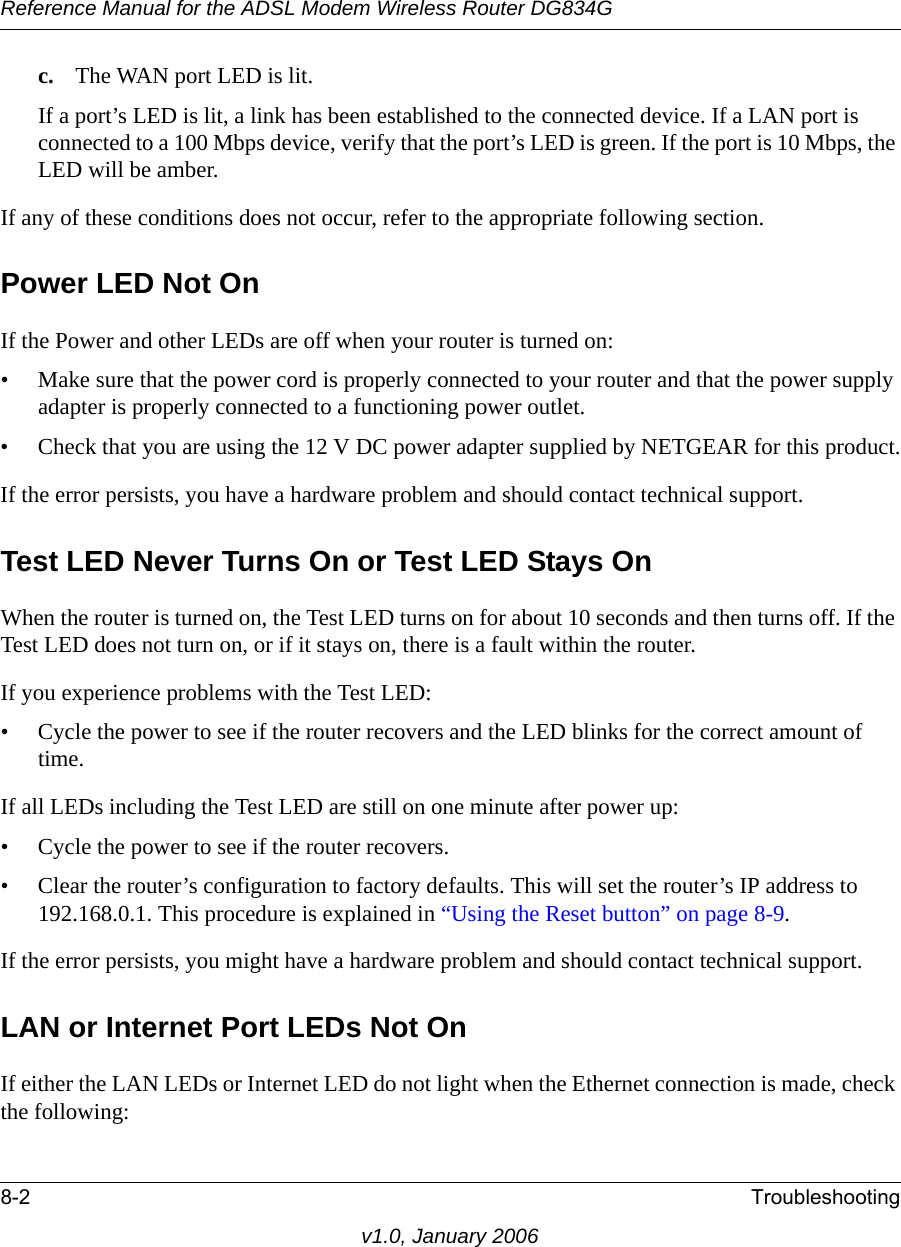 Reference Manual for the ADSL Modem Wireless Router DG834G8-2 Troubleshootingv1.0, January 2006c. The WAN port LED is lit.If a port’s LED is lit, a link has been established to the connected device. If a LAN port is connected to a 100 Mbps device, verify that the port’s LED is green. If the port is 10 Mbps, the LED will be amber.If any of these conditions does not occur, refer to the appropriate following section.Power LED Not OnIf the Power and other LEDs are off when your router is turned on:• Make sure that the power cord is properly connected to your router and that the power supply adapter is properly connected to a functioning power outlet. • Check that you are using the 12 V DC power adapter supplied by NETGEAR for this product.If the error persists, you have a hardware problem and should contact technical support.Test LED Never Turns On or Test LED Stays OnWhen the router is turned on, the Test LED turns on for about 10 seconds and then turns off. If the Test LED does not turn on, or if it stays on, there is a fault within the router.If you experience problems with the Test LED:• Cycle the power to see if the router recovers and the LED blinks for the correct amount of time.If all LEDs including the Test LED are still on one minute after power up:• Cycle the power to see if the router recovers.• Clear the router’s configuration to factory defaults. This will set the router’s IP address to 192.168.0.1. This procedure is explained in “Using the Reset button” on page 8-9.If the error persists, you might have a hardware problem and should contact technical support.LAN or Internet Port LEDs Not OnIf either the LAN LEDs or Internet LED do not light when the Ethernet connection is made, check the following: