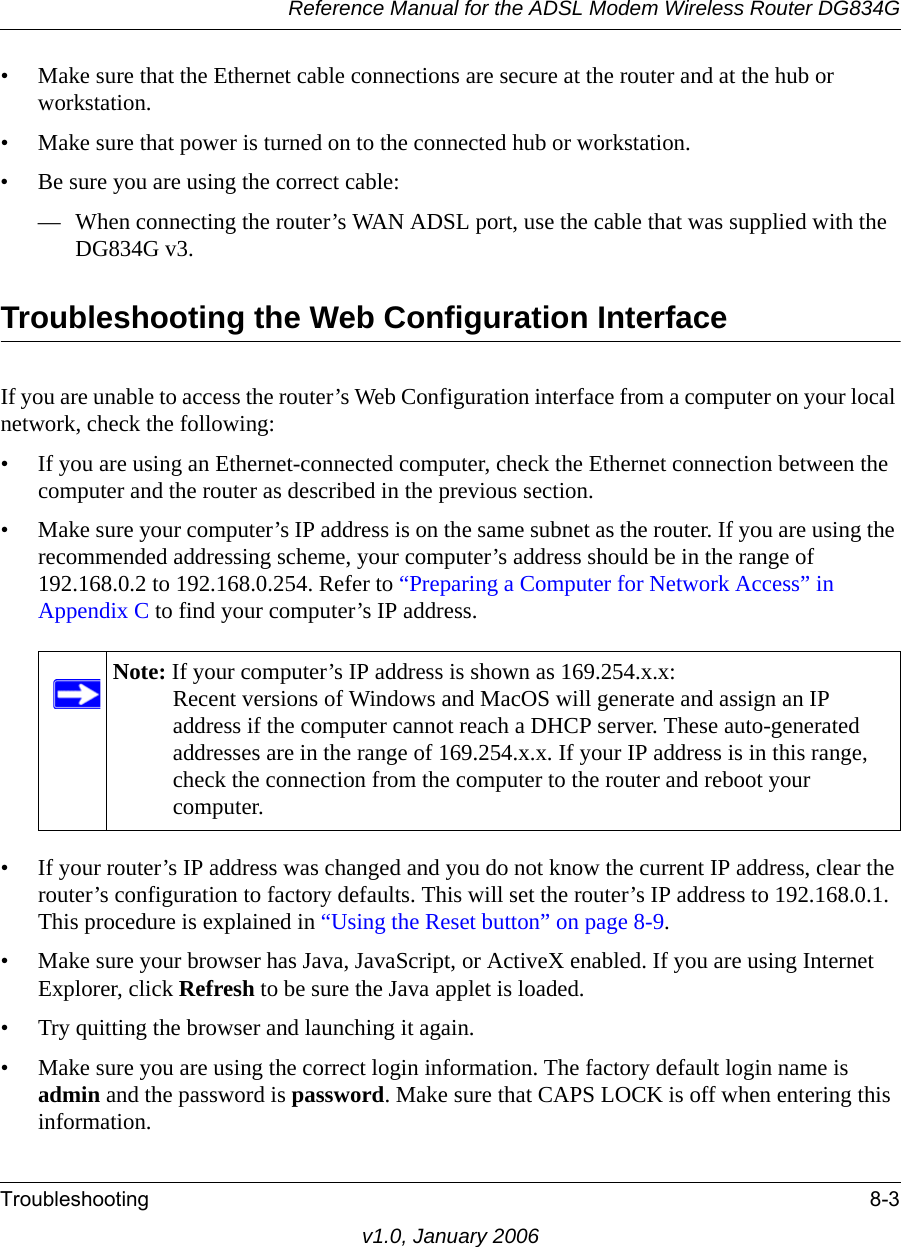 Reference Manual for the ADSL Modem Wireless Router DG834GTroubleshooting 8-3v1.0, January 2006• Make sure that the Ethernet cable connections are secure at the router and at the hub or workstation.• Make sure that power is turned on to the connected hub or workstation.• Be sure you are using the correct cable:— When connecting the router’s WAN ADSL port, use the cable that was supplied with the DG834G v3. Troubleshooting the Web Configuration InterfaceIf you are unable to access the router’s Web Configuration interface from a computer on your local network, check the following:• If you are using an Ethernet-connected computer, check the Ethernet connection between the computer and the router as described in the previous section.• Make sure your computer’s IP address is on the same subnet as the router. If you are using the recommended addressing scheme, your computer’s address should be in the range of 192.168.0.2 to 192.168.0.254. Refer to “Preparing a Computer for Network Access” in Appendix C to find your computer’s IP address. • If your router’s IP address was changed and you do not know the current IP address, clear the router’s configuration to factory defaults. This will set the router’s IP address to 192.168.0.1. This procedure is explained in “Using the Reset button” on page 8-9.• Make sure your browser has Java, JavaScript, or ActiveX enabled. If you are using Internet Explorer, click Refresh to be sure the Java applet is loaded.• Try quitting the browser and launching it again.• Make sure you are using the correct login information. The factory default login name is admin and the password is password. Make sure that CAPS LOCK is off when entering this information.Note: If your computer’s IP address is shown as 169.254.x.x: Recent versions of Windows and MacOS will generate and assign an IP address if the computer cannot reach a DHCP server. These auto-generated addresses are in the range of 169.254.x.x. If your IP address is in this range, check the connection from the computer to the router and reboot your computer.