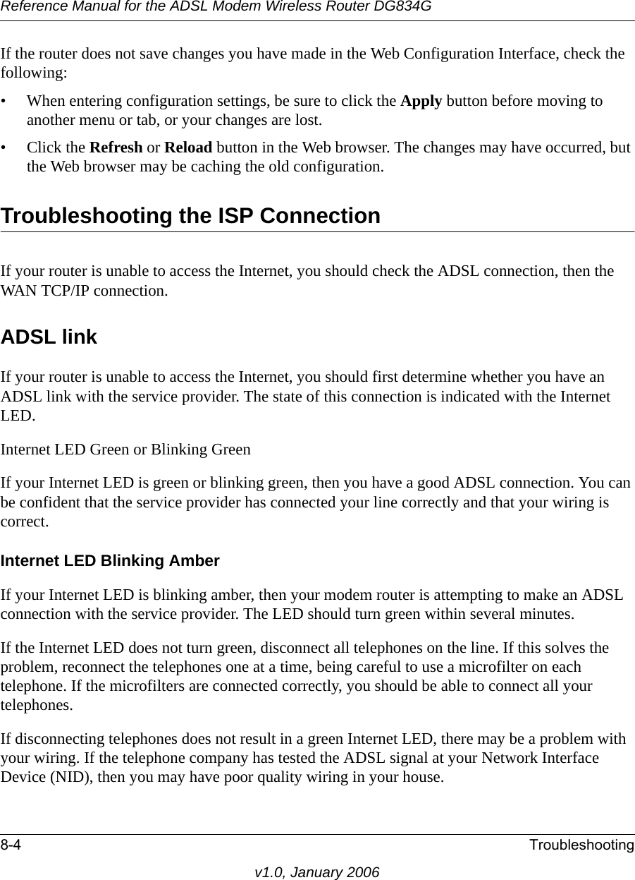 Reference Manual for the ADSL Modem Wireless Router DG834G8-4 Troubleshootingv1.0, January 2006If the router does not save changes you have made in the Web Configuration Interface, check the following:• When entering configuration settings, be sure to click the Apply button before moving to another menu or tab, or your changes are lost. • Click the Refresh or Reload button in the Web browser. The changes may have occurred, but the Web browser may be caching the old configuration.Troubleshooting the ISP ConnectionIf your router is unable to access the Internet, you should check the ADSL connection, then the WAN TCP/IP connection. ADSL linkIf your router is unable to access the Internet, you should first determine whether you have an ADSL link with the service provider. The state of this connection is indicated with the Internet LED.Internet LED Green or Blinking GreenIf your Internet LED is green or blinking green, then you have a good ADSL connection. You can be confident that the service provider has connected your line correctly and that your wiring is correct.Internet LED Blinking AmberIf your Internet LED is blinking amber, then your modem router is attempting to make an ADSL connection with the service provider. The LED should turn green within several minutes. If the Internet LED does not turn green, disconnect all telephones on the line. If this solves the problem, reconnect the telephones one at a time, being careful to use a microfilter on each telephone. If the microfilters are connected correctly, you should be able to connect all your telephones.If disconnecting telephones does not result in a green Internet LED, there may be a problem with your wiring. If the telephone company has tested the ADSL signal at your Network Interface Device (NID), then you may have poor quality wiring in your house.