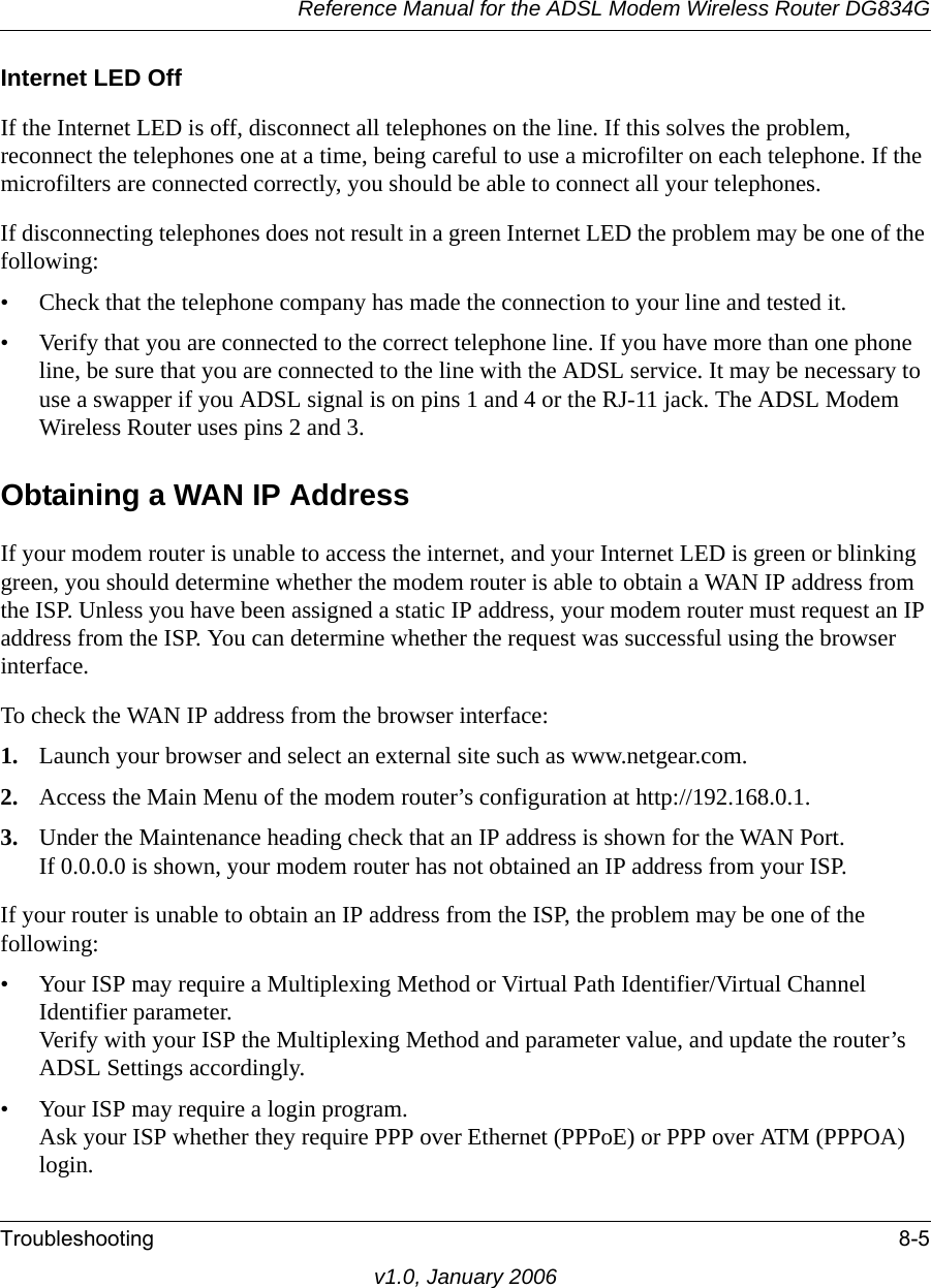 Reference Manual for the ADSL Modem Wireless Router DG834GTroubleshooting 8-5v1.0, January 2006Internet LED OffIf the Internet LED is off, disconnect all telephones on the line. If this solves the problem, reconnect the telephones one at a time, being careful to use a microfilter on each telephone. If the microfilters are connected correctly, you should be able to connect all your telephones.If disconnecting telephones does not result in a green Internet LED the problem may be one of the following:• Check that the telephone company has made the connection to your line and tested it.• Verify that you are connected to the correct telephone line. If you have more than one phone line, be sure that you are connected to the line with the ADSL service. It may be necessary to use a swapper if you ADSL signal is on pins 1 and 4 or the RJ-11 jack. The ADSL Modem Wireless Router uses pins 2 and 3.Obtaining a WAN IP AddressIf your modem router is unable to access the internet, and your Internet LED is green or blinking green, you should determine whether the modem router is able to obtain a WAN IP address from the ISP. Unless you have been assigned a static IP address, your modem router must request an IP address from the ISP. You can determine whether the request was successful using the browser interface.To check the WAN IP address from the browser interface: 1. Launch your browser and select an external site such as www.netgear.com.2. Access the Main Menu of the modem router’s configuration at http://192.168.0.1. 3. Under the Maintenance heading check that an IP address is shown for the WAN Port. If 0.0.0.0 is shown, your modem router has not obtained an IP address from your ISP.If your router is unable to obtain an IP address from the ISP, the problem may be one of the following:• Your ISP may require a Multiplexing Method or Virtual Path Identifier/Virtual Channel Identifier parameter. Verify with your ISP the Multiplexing Method and parameter value, and update the router’s ADSL Settings accordingly.• Your ISP may require a login program. Ask your ISP whether they require PPP over Ethernet (PPPoE) or PPP over ATM (PPPOA) login.