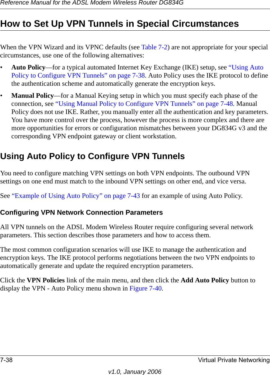 Reference Manual for the ADSL Modem Wireless Router DG834G7-38 Virtual Private Networkingv1.0, January 2006How to Set Up VPN Tunnels in Special CircumstancesWhen the VPN Wizard and its VPNC defaults (see Table 7-2) are not appropriate for your special circumstances, use one of the following alternatives:•Auto Policy—for a typical automated Internet Key Exchange (IKE) setup, see “Using Auto Policy to Configure VPN Tunnels” on page 7-38. Auto Policy uses the IKE protocol to define the authentication scheme and automatically generate the encryption keys.•Manual Policy—for a Manual Keying setup in which you must specify each phase of the connection, see “Using Manual Policy to Configure VPN Tunnels” on page 7-48. Manual Policy does not use IKE. Rather, you manually enter all the authentication and key parameters. You have more control over the process, however the process is more complex and there are more opportunities for errors or configuration mismatches between your DG834G v3 and the corresponding VPN endpoint gateway or client workstation.Using Auto Policy to Configure VPN TunnelsYou need to configure matching VPN settings on both VPN endpoints. The outbound VPN settings on one end must match to the inbound VPN settings on other end, and vice versa.See “Example of Using Auto Policy” on page 7-43 for an example of using Auto Policy.Configuring VPN Network Connection ParametersAll VPN tunnels on the ADSL Modem Wireless Router require configuring several network parameters. This section describes those parameters and how to access them. The most common configuration scenarios will use IKE to manage the authentication and encryption keys. The IKE protocol performs negotiations between the two VPN endpoints to automatically generate and update the required encryption parameters.Click the VPN Policies link of the main menu, and then click the Add Auto Policy button to display the VPN - Auto Policy menu shown in Figure 7-40. 