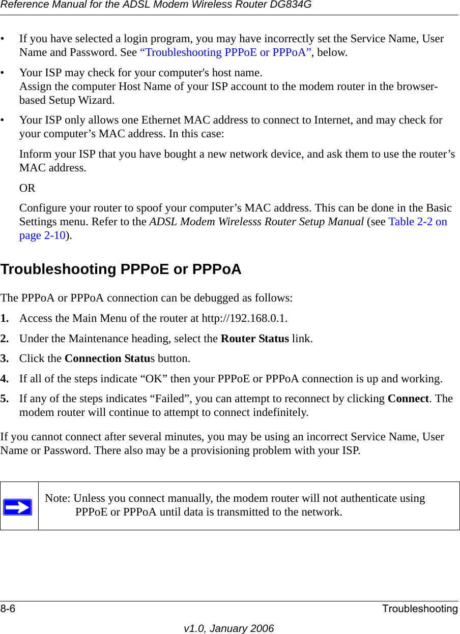 Reference Manual for the ADSL Modem Wireless Router DG834G8-6 Troubleshootingv1.0, January 2006• If you have selected a login program, you may have incorrectly set the Service Name, User Name and Password. See “Troubleshooting PPPoE or PPPoA”, below.• Your ISP may check for your computer&apos;s host name. Assign the computer Host Name of your ISP account to the modem router in the browser-based Setup Wizard.• Your ISP only allows one Ethernet MAC address to connect to Internet, and may check for your computer’s MAC address. In this case:Inform your ISP that you have bought a new network device, and ask them to use the router’s MAC address.ORConfigure your router to spoof your computer’s MAC address. This can be done in the Basic Settings menu. Refer to the ADSL Modem Wirelesss Router Setup Manual (see Table 2-2 on page 2-10).Troubleshooting PPPoE or PPPoAThe PPPoA or PPPoA connection can be debugged as follows:1. Access the Main Menu of the router at http://192.168.0.1.2. Under the Maintenance heading, select the Router Status link.3. Click the Connection Status button.4. If all of the steps indicate “OK” then your PPPoE or PPPoA connection is up and working.5. If any of the steps indicates “Failed”, you can attempt to reconnect by clicking Connect. The modem router will continue to attempt to connect indefinitely.If you cannot connect after several minutes, you may be using an incorrect Service Name, User Name or Password. There also may be a provisioning problem with your ISP.Note: Unless you connect manually, the modem router will not authenticate using PPPoE or PPPoA until data is transmitted to the network.