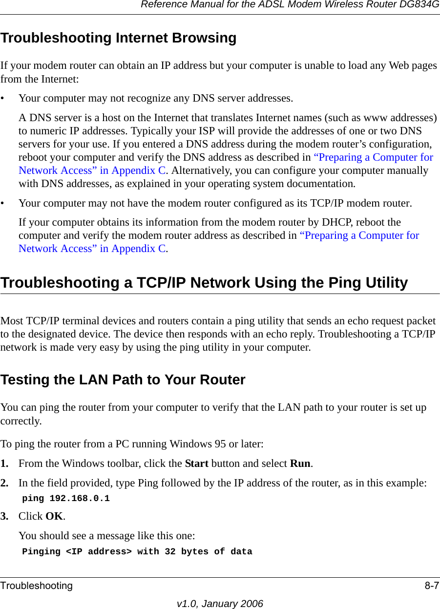 Reference Manual for the ADSL Modem Wireless Router DG834GTroubleshooting 8-7v1.0, January 2006Troubleshooting Internet BrowsingIf your modem router can obtain an IP address but your computer is unable to load any Web pages from the Internet:• Your computer may not recognize any DNS server addresses. A DNS server is a host on the Internet that translates Internet names (such as www addresses) to numeric IP addresses. Typically your ISP will provide the addresses of one or two DNS servers for your use. If you entered a DNS address during the modem router’s configuration, reboot your computer and verify the DNS address as described in “Preparing a Computer for Network Access” in Appendix C. Alternatively, you can configure your computer manually with DNS addresses, as explained in your operating system documentation.• Your computer may not have the modem router configured as its TCP/IP modem router.If your computer obtains its information from the modem router by DHCP, reboot the computer and verify the modem router address as described in “Preparing a Computer for Network Access” in Appendix C.Troubleshooting a TCP/IP Network Using the Ping UtilityMost TCP/IP terminal devices and routers contain a ping utility that sends an echo request packet to the designated device. The device then responds with an echo reply. Troubleshooting a TCP/IP network is made very easy by using the ping utility in your computer.Testing the LAN Path to Your RouterYou can ping the router from your computer to verify that the LAN path to your router is set up correctly.To ping the router from a PC running Windows 95 or later:1. From the Windows toolbar, click the Start button and select Run.2. In the field provided, type Ping followed by the IP address of the router, as in this example:    ping 192.168.0.13. Click OK.You should see a message like this one:    Pinging &lt;IP address&gt; with 32 bytes of data