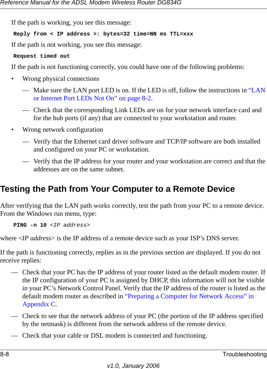 Reference Manual for the ADSL Modem Wireless Router DG834G8-8 Troubleshootingv1.0, January 2006If the path is working, you see this message:    Reply from &lt; IP address &gt;: bytes=32 time=NN ms TTL=xxxIf the path is not working, you see this message:    Request timed outIf the path is not functioning correctly, you could have one of the following problems:• Wrong physical connections— Make sure the LAN port LED is on. If the LED is off, follow the instructions in “LAN or Internet Port LEDs Not On” on page 8-2.— Check that the corresponding Link LEDs are on for your network interface card and for the hub ports (if any) that are connected to your workstation and router.• Wrong network configuration— Verify that the Ethernet card driver software and TCP/IP software are both installed and configured on your PC or workstation.— Verify that the IP address for your router and your workstation are correct and that the addresses are on the same subnet.Testing the Path from Your Computer to a Remote DeviceAfter verifying that the LAN path works correctly, test the path from your PC to a remote device. From the Windows run menu, type:    PING -n 10 &lt;IP address&gt;where &lt;IP address&gt; is the IP address of a remote device such as your ISP’s DNS server.If the path is functioning correctly, replies as in the previous section are displayed. If you do not receive replies:— Check that your PC has the IP address of your router listed as the default modem router. If the IP configuration of your PC is assigned by DHCP, this information will not be visible in your PC’s Network Control Panel. Verify that the IP address of the router is listed as the default modem router as described in “Preparing a Computer for Network Access” in Appendix C.— Check to see that the network address of your PC (the portion of the IP address specified by the netmask) is different from the network address of the remote device.— Check that your cable or DSL modem is connected and functioning.