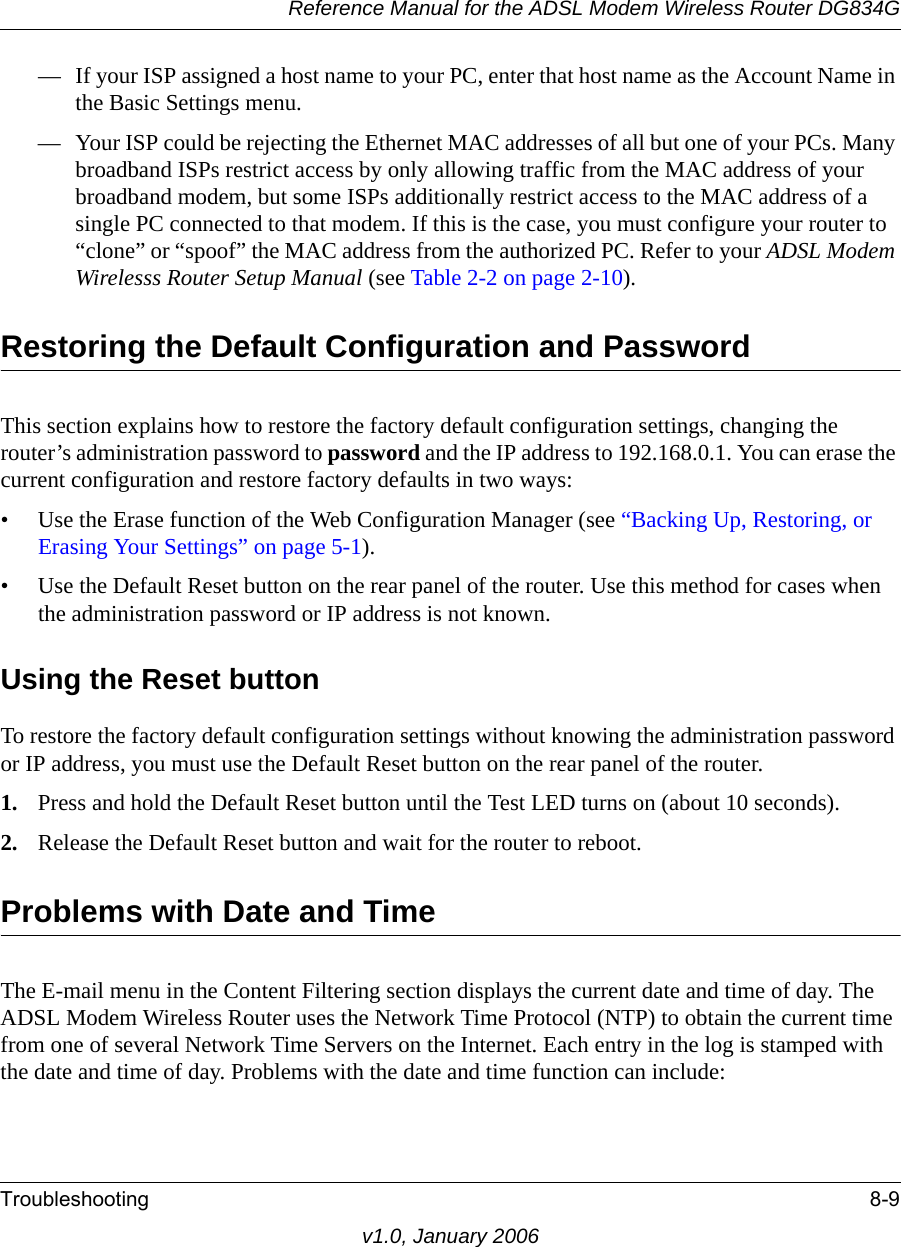 Reference Manual for the ADSL Modem Wireless Router DG834GTroubleshooting 8-9v1.0, January 2006— If your ISP assigned a host name to your PC, enter that host name as the Account Name in the Basic Settings menu.— Your ISP could be rejecting the Ethernet MAC addresses of all but one of your PCs. Many broadband ISPs restrict access by only allowing traffic from the MAC address of your broadband modem, but some ISPs additionally restrict access to the MAC address of a single PC connected to that modem. If this is the case, you must configure your router to “clone” or “spoof” the MAC address from the authorized PC. Refer to your ADSL Modem Wirelesss Router Setup Manual (see Table 2-2 on page 2-10).Restoring the Default Configuration and PasswordThis section explains how to restore the factory default configuration settings, changing the router’s administration password to password and the IP address to 192.168.0.1. You can erase the current configuration and restore factory defaults in two ways:• Use the Erase function of the Web Configuration Manager (see “Backing Up, Restoring, or Erasing Your Settings” on page 5-1).• Use the Default Reset button on the rear panel of the router. Use this method for cases when the administration password or IP address is not known.Using the Reset buttonTo restore the factory default configuration settings without knowing the administration password or IP address, you must use the Default Reset button on the rear panel of the router.1. Press and hold the Default Reset button until the Test LED turns on (about 10 seconds).2. Release the Default Reset button and wait for the router to reboot.Problems with Date and TimeThe E-mail menu in the Content Filtering section displays the current date and time of day. The ADSL Modem Wireless Router uses the Network Time Protocol (NTP) to obtain the current time from one of several Network Time Servers on the Internet. Each entry in the log is stamped with the date and time of day. Problems with the date and time function can include: