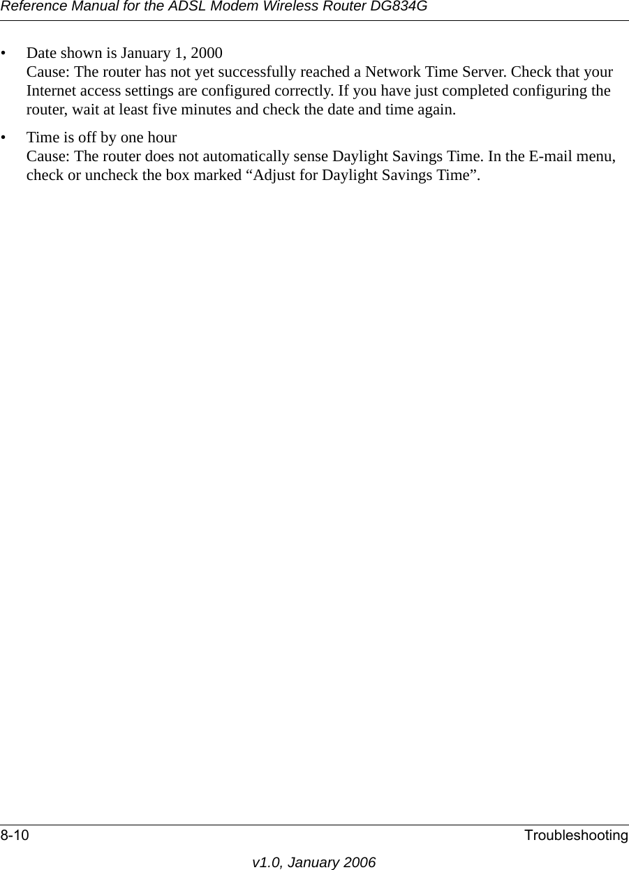 Reference Manual for the ADSL Modem Wireless Router DG834G8-10 Troubleshootingv1.0, January 2006• Date shown is January 1, 2000 Cause: The router has not yet successfully reached a Network Time Server. Check that your Internet access settings are configured correctly. If you have just completed configuring the router, wait at least five minutes and check the date and time again.• Time is off by one hour Cause: The router does not automatically sense Daylight Savings Time. In the E-mail menu, check or uncheck the box marked “Adjust for Daylight Savings Time”.
