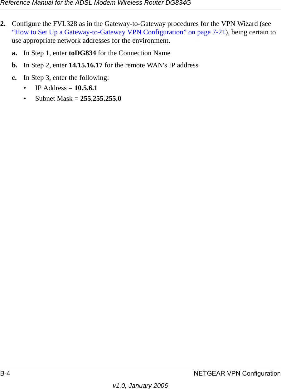 Reference Manual for the ADSL Modem Wireless Router DG834GB-4 NETGEAR VPN Configurationv1.0, January 20062. Configure the FVL328 as in the Gateway-to-Gateway procedures for the VPN Wizard (see “How to Set Up a Gateway-to-Gateway VPN Configuration” on page 7-21), being certain to use appropriate network addresses for the environment.a. In Step 1, enter toDG834 for the Connection Nameb. In Step 2, enter 14.15.16.17 for the remote WAN&apos;s IP addressc. In Step 3, enter the following:• IP Address = 10.5.6.1 • Subnet Mask = 255.255.255.0 