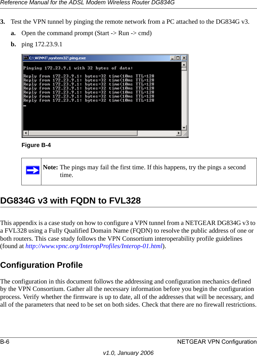 Reference Manual for the ADSL Modem Wireless Router DG834GB-6 NETGEAR VPN Configurationv1.0, January 20063. Test the VPN tunnel by pinging the remote network from a PC attached to the DG834G v3.a. Open the command prompt (Start -&gt; Run -&gt; cmd)b. ping 172.23.9.1DG834G v3 with FQDN to FVL328This appendix is a case study on how to configure a VPN tunnel from a NETGEAR DG834G v3 to a FVL328 using a Fully Qualified Domain Name (FQDN) to resolve the public address of one or both routers. This case study follows the VPN Consortium interoperability profile guidelines (found at http://www.vpnc.org/InteropProfiles/Interop-01.html). Configuration ProfileThe configuration in this document follows the addressing and configuration mechanics defined by the VPN Consortium. Gather all the necessary information before you begin the configuration process. Verify whether the firmware is up to date, all of the addresses that will be necessary, and all of the parameters that need to be set on both sides. Check that there are no firewall restrictions.Figure B-4Note: The pings may fail the first time. If this happens, try the pings a second time.