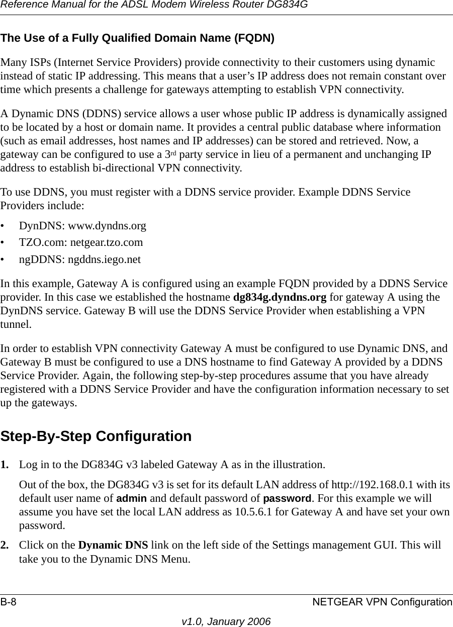 Reference Manual for the ADSL Modem Wireless Router DG834GB-8 NETGEAR VPN Configurationv1.0, January 2006The Use of a Fully Qualified Domain Name (FQDN)Many ISPs (Internet Service Providers) provide connectivity to their customers using dynamic instead of static IP addressing. This means that a user’s IP address does not remain constant over time which presents a challenge for gateways attempting to establish VPN connectivity.A Dynamic DNS (DDNS) service allows a user whose public IP address is dynamically assigned to be located by a host or domain name. It provides a central public database where information (such as email addresses, host names and IP addresses) can be stored and retrieved. Now, a gateway can be configured to use a 3rd party service in lieu of a permanent and unchanging IP address to establish bi-directional VPN connectivity.To use DDNS, you must register with a DDNS service provider. Example DDNS Service Providers include:• DynDNS: www.dyndns.org• TZO.com: netgear.tzo.com• ngDDNS: ngddns.iego.netIn this example, Gateway A is configured using an example FQDN provided by a DDNS Service provider. In this case we established the hostname dg834g.dyndns.org for gateway A using the DynDNS service. Gateway B will use the DDNS Service Provider when establishing a VPN tunnel. In order to establish VPN connectivity Gateway A must be configured to use Dynamic DNS, and Gateway B must be configured to use a DNS hostname to find Gateway A provided by a DDNS Service Provider. Again, the following step-by-step procedures assume that you have already registered with a DDNS Service Provider and have the configuration information necessary to set up the gateways.Step-By-Step Configuration1. Log in to the DG834G v3 labeled Gateway A as in the illustration.Out of the box, the DG834G v3 is set for its default LAN address of http://192.168.0.1 with its default user name of admin and default password of password. For this example we will assume you have set the local LAN address as 10.5.6.1 for Gateway A and have set your own password.2. Click on the Dynamic DNS link on the left side of the Settings management GUI. This will take you to the Dynamic DNS Menu.