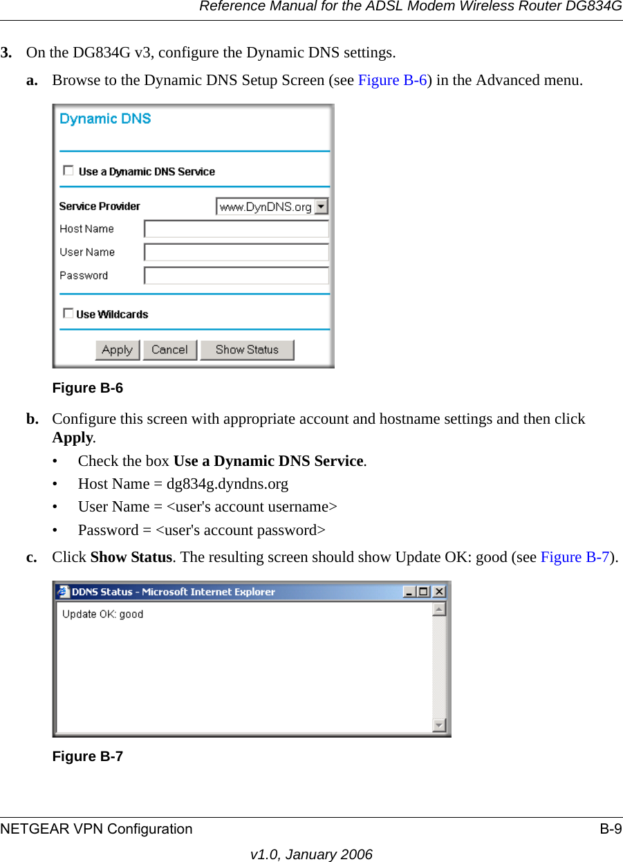 Reference Manual for the ADSL Modem Wireless Router DG834GNETGEAR VPN Configuration B-9v1.0, January 20063. On the DG834G v3, configure the Dynamic DNS settings.a. Browse to the Dynamic DNS Setup Screen (see Figure B-6) in the Advanced menu.b. Configure this screen with appropriate account and hostname settings and then click Apply.• Check the box Use a Dynamic DNS Service.• Host Name = dg834g.dyndns.org• User Name = &lt;user&apos;s account username&gt;• Password = &lt;user&apos;s account password&gt;c. Click Show Status. The resulting screen should show Update OK: good (see Figure B-7). Figure B-6Figure B-7