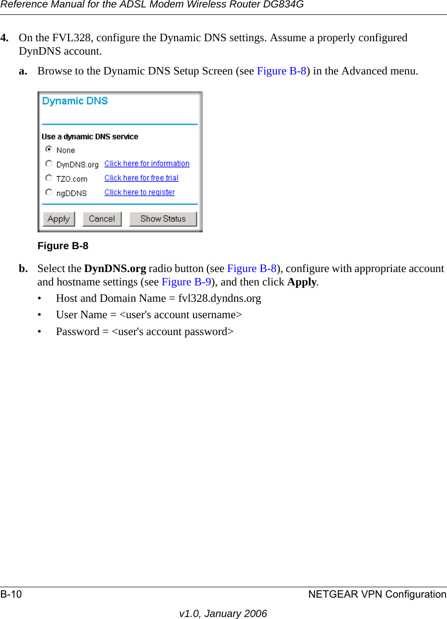 Reference Manual for the ADSL Modem Wireless Router DG834GB-10 NETGEAR VPN Configurationv1.0, January 20064. On the FVL328, configure the Dynamic DNS settings. Assume a properly configured DynDNS account.a. Browse to the Dynamic DNS Setup Screen (see Figure B-8) in the Advanced menu.b. Select the DynDNS.org radio button (see Figure B-8), configure with appropriate account and hostname settings (see Figure B-9), and then click Apply.• Host and Domain Name = fvl328.dyndns.org• User Name = &lt;user&apos;s account username&gt;• Password = &lt;user&apos;s account password&gt;Figure B-8