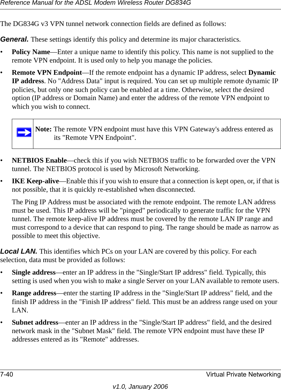 Reference Manual for the ADSL Modem Wireless Router DG834G7-40 Virtual Private Networkingv1.0, January 2006The DG834G v3 VPN tunnel network connection fields are defined as follows: General. These settings identify this policy and determine its major characteristics.•Policy Name—Enter a unique name to identify this policy. This name is not supplied to the remote VPN endpoint. It is used only to help you manage the policies.•Remote VPN Endpoint—If the remote endpoint has a dynamic IP address, select Dynamic IP address. No &quot;Address Data&quot; input is required. You can set up multiple remote dynamic IP policies, but only one such policy can be enabled at a time. Otherwise, select the desired option (IP address or Domain Name) and enter the address of the remote VPN endpoint to which you wish to connect. •NETBIOS Enable—check this if you wish NETBIOS traffic to be forwarded over the VPN tunnel. The NETBIOS protocol is used by Microsoft Networking. •IKE Keep-alive—Enable this if you wish to ensure that a connection is kept open, or, if that is not possible, that it is quickly re-established when disconnected. The Ping IP Address must be associated with the remote endpoint. The remote LAN address must be used. This IP address will be &quot;pinged&quot; periodically to generate traffic for the VPN tunnel. The remote keep-alive IP address must be covered by the remote LAN IP range and must correspond to a device that can respond to ping. The range should be made as narrow as possible to meet this objective.Local LAN. This identifies which PCs on your LAN are covered by this policy. For each selection, data must be provided as follows: •Single address—enter an IP address in the &quot;Single/Start IP address&quot; field. Typically, this setting is used when you wish to make a single Server on your LAN available to remote users. •Range address—enter the starting IP address in the &quot;Single/Start IP address&quot; field, and the finish IP address in the &quot;Finish IP address&quot; field. This must be an address range used on your LAN. •Subnet address—enter an IP address in the &quot;Single/Start IP address&quot; field, and the desired network mask in the &quot;Subnet Mask&quot; field. The remote VPN endpoint must have these IP addresses entered as its &quot;Remote&quot; addresses.Note: The remote VPN endpoint must have this VPN Gateway&apos;s address entered as its &quot;Remote VPN Endpoint&quot;.