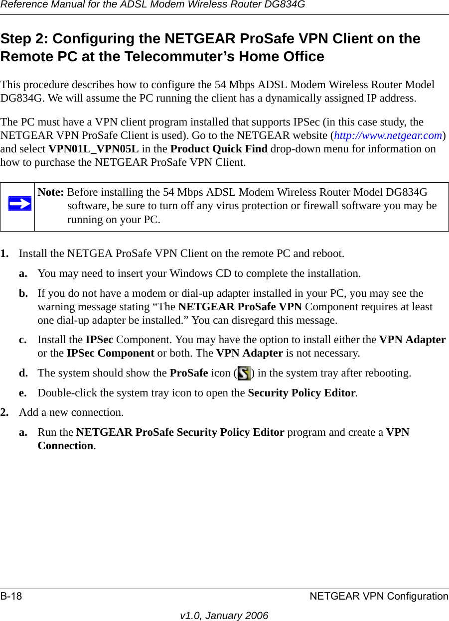 Reference Manual for the ADSL Modem Wireless Router DG834GB-18 NETGEAR VPN Configurationv1.0, January 2006Step 2: Configuring the NETGEAR ProSafe VPN Client on the Remote PC at the Telecommuter’s Home OfficeThis procedure describes how to configure the 54 Mbps ADSL Modem Wireless Router Model DG834G. We will assume the PC running the client has a dynamically assigned IP address.The PC must have a VPN client program installed that supports IPSec (in this case study, the NETGEAR VPN ProSafe Client is used). Go to the NETGEAR website (http://www.netgear.com) and select VPN01L_VPN05L in the Product Quick Find drop-down menu for information on how to purchase the NETGEAR ProSafe VPN Client.1. Install the NETGEA ProSafe VPN Client on the remote PC and reboot.a. You may need to insert your Windows CD to complete the installation.b. If you do not have a modem or dial-up adapter installed in your PC, you may see the warning message stating “The NETGEAR ProSafe VPN Component requires at least one dial-up adapter be installed.” You can disregard this message.c. Install the IPSec Component. You may have the option to install either the VPN Adapter or the IPSec Component or both. The VPN Adapter is not necessary.d. The system should show the ProSafe icon ( ) in the system tray after rebooting.e. Double-click the system tray icon to open the Security Policy Editor.2. Add a new connection.a. Run the NETGEAR ProSafe Security Policy Editor program and create a VPN Connection. Note: Before installing the 54 Mbps ADSL Modem Wireless Router Model DG834G software, be sure to turn off any virus protection or firewall software you may be running on your PC.