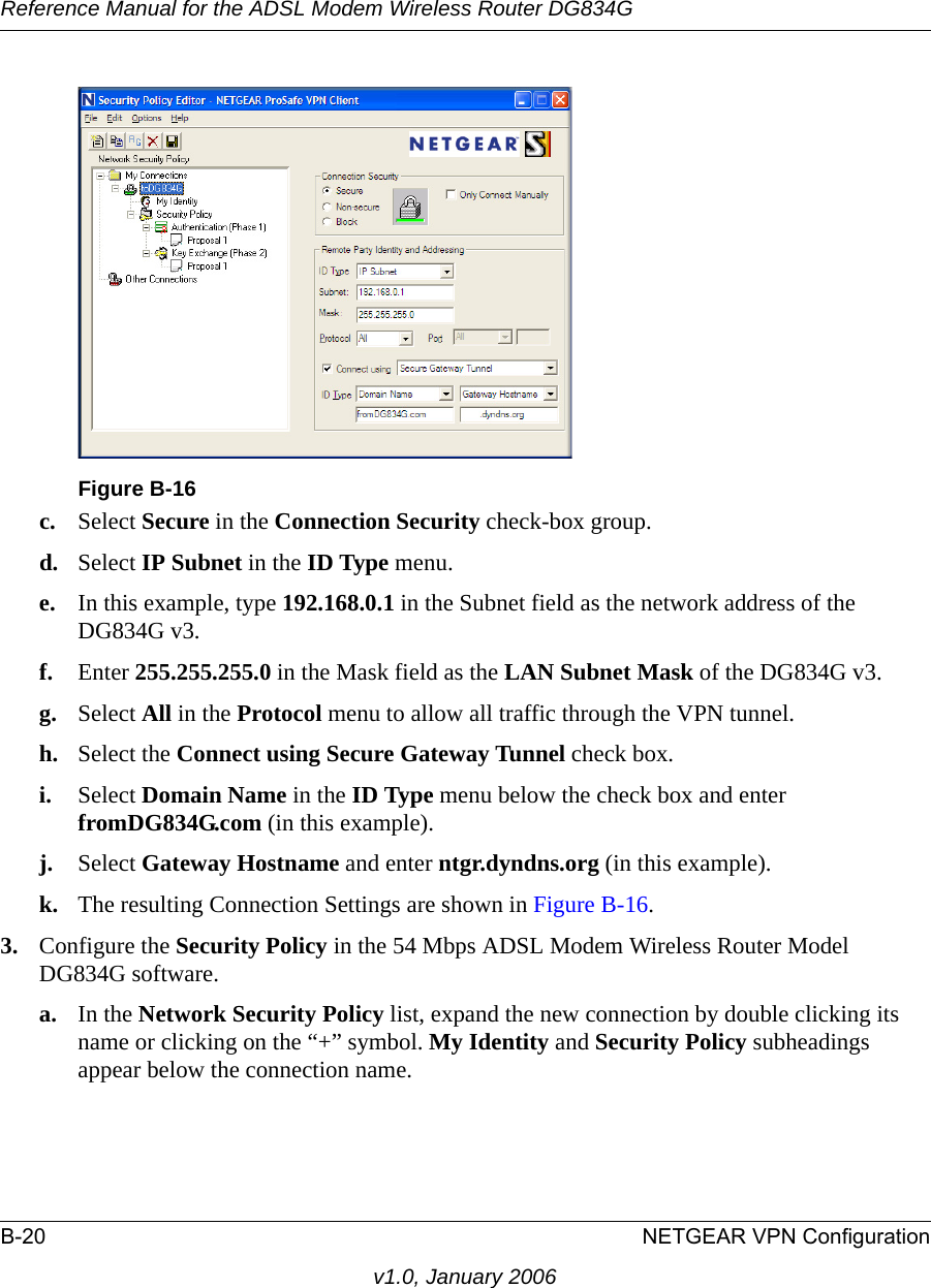 Reference Manual for the ADSL Modem Wireless Router DG834GB-20 NETGEAR VPN Configurationv1.0, January 2006c. Select Secure in the Connection Security check-box group.d. Select IP Subnet in the ID Type menu. e. In this example, type 192.168.0.1 in the Subnet field as the network address of the DG834G v3.f. Enter 255.255.255.0 in the Mask field as the LAN Subnet Mask of the DG834G v3.g. Select All in the Protocol menu to allow all traffic through the VPN tunnel. h. Select the Connect using Secure Gateway Tunnel check box. i. Select Domain Name in the ID Type menu below the check box and enter fromDG834G.com (in this example). j. Select Gateway Hostname and enter ntgr.dyndns.org (in this example).k. The resulting Connection Settings are shown in Figure B-16.3. Configure the Security Policy in the 54 Mbps ADSL Modem Wireless Router Model DG834G software.a. In the Network Security Policy list, expand the new connection by double clicking its name or clicking on the “+” symbol. My Identity and Security Policy subheadings appear below the connection name.Figure B-16