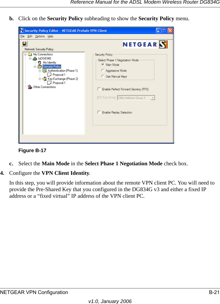 Reference Manual for the ADSL Modem Wireless Router DG834GNETGEAR VPN Configuration B-21v1.0, January 2006b. Click on the Security Policy subheading to show the Security Policy menu.c. Select the Main Mode in the Select Phase 1 Negotiation Mode check box. 4. Configure the VPN Client Identity.In this step, you will provide information about the remote VPN client PC. You will need to provide the Pre-Shared Key that you configured in the DG834G v3 and either a fixed IP address or a “fixed virtual” IP address of the VPN client PC.Figure B-17