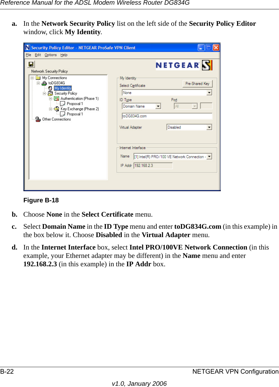 Reference Manual for the ADSL Modem Wireless Router DG834GB-22 NETGEAR VPN Configurationv1.0, January 2006a. In the Network Security Policy list on the left side of the Security Policy Editor window, click My Identity. b. Choose None in the Select Certificate menu. c. Select Domain Name in the ID Type menu and enter toDG834G.com (in this example) in the box below it. Choose Disabled in the Virtual Adapter menu.d. In the Internet Interface box, select Intel PRO/100VE Network Connection (in this example, your Ethernet adapter may be different) in the Name menu and enter 192.168.2.3 (in this example) in the IP Addr box. Figure B-18