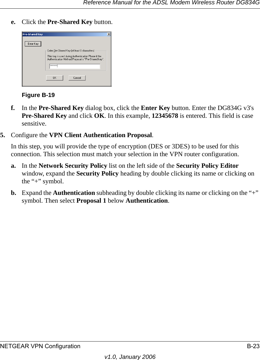 Reference Manual for the ADSL Modem Wireless Router DG834GNETGEAR VPN Configuration B-23v1.0, January 2006e. Click the Pre-Shared Key button.f. In the Pre-Shared Key dialog box, click the Enter Key button. Enter the DG834G v3&apos;s Pre-Shared Key and click OK. In this example, 12345678 is entered. This field is case sensitive.5. Configure the VPN Client Authentication Proposal. In this step, you will provide the type of encryption (DES or 3DES) to be used for this connection. This selection must match your selection in the VPN router configuration.a. In the Network Security Policy list on the left side of the Security Policy Editor window, expand the Security Policy heading by double clicking its name or clicking on the “+” symbol.b. Expand the Authentication subheading by double clicking its name or clicking on the “+” symbol. Then select Proposal 1 below Authentication. Figure B-19