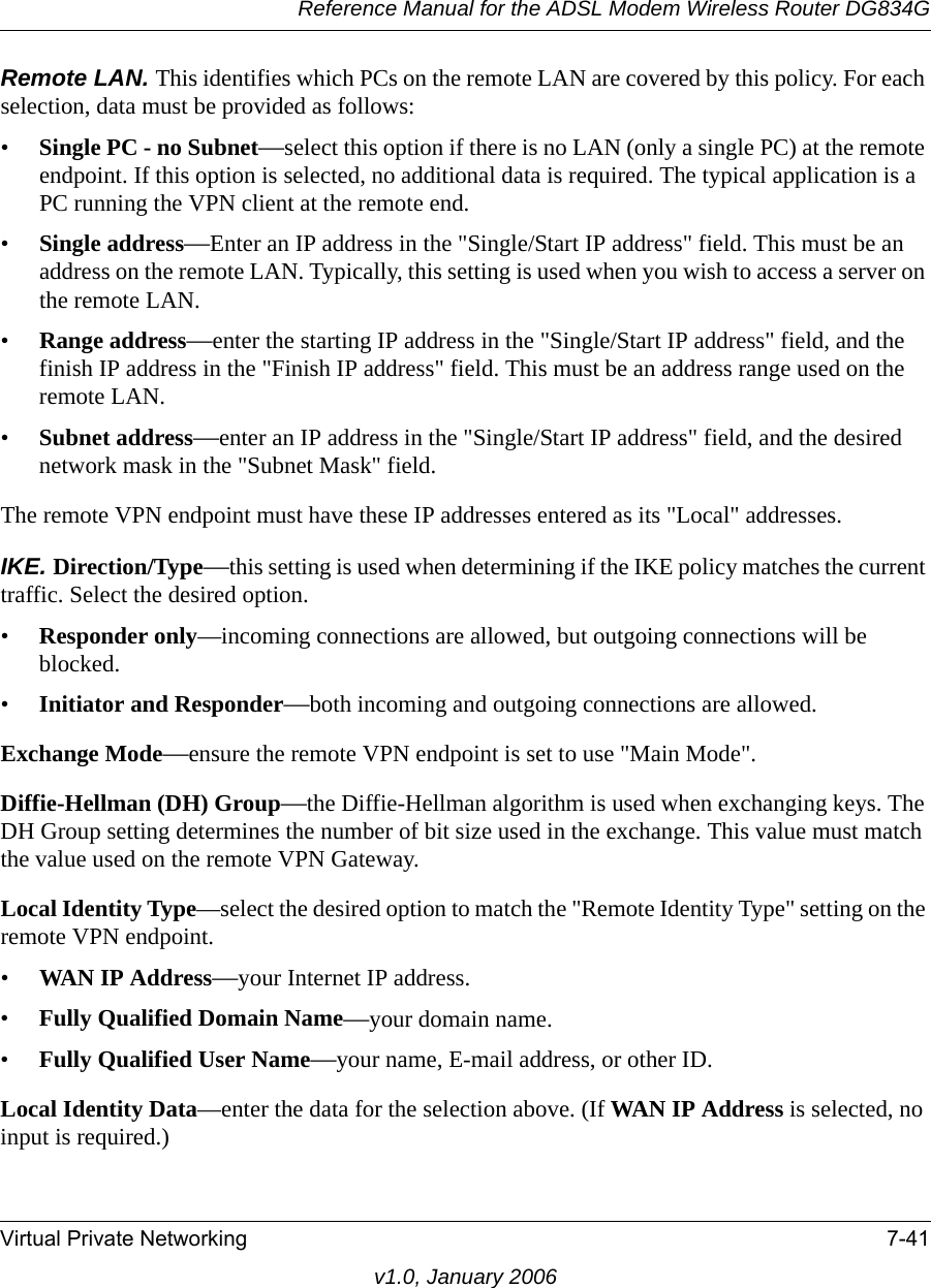 Reference Manual for the ADSL Modem Wireless Router DG834GVirtual Private Networking 7-41v1.0, January 2006Remote LAN. This identifies which PCs on the remote LAN are covered by this policy. For each selection, data must be provided as follows: •Single PC - no Subnet—select this option if there is no LAN (only a single PC) at the remote endpoint. If this option is selected, no additional data is required. The typical application is a PC running the VPN client at the remote end.•Single address—Enter an IP address in the &quot;Single/Start IP address&quot; field. This must be an address on the remote LAN. Typically, this setting is used when you wish to access a server on the remote LAN. •Range address—enter the starting IP address in the &quot;Single/Start IP address&quot; field, and the finish IP address in the &quot;Finish IP address&quot; field. This must be an address range used on the remote LAN. •Subnet address—enter an IP address in the &quot;Single/Start IP address&quot; field, and the desired network mask in the &quot;Subnet Mask&quot; field. The remote VPN endpoint must have these IP addresses entered as its &quot;Local&quot; addresses.IKE. Direction/Type—this setting is used when determining if the IKE policy matches the current traffic. Select the desired option. •Responder only—incoming connections are allowed, but outgoing connections will be blocked. •Initiator and Responder—both incoming and outgoing connections are allowed. Exchange Mode—ensure the remote VPN endpoint is set to use &quot;Main Mode&quot;. Diffie-Hellman (DH) Group—the Diffie-Hellman algorithm is used when exchanging keys. The DH Group setting determines the number of bit size used in the exchange. This value must match the value used on the remote VPN Gateway. Local Identity Type—select the desired option to match the &quot;Remote Identity Type&quot; setting on the remote VPN endpoint. •WAN IP Address—your Internet IP address. •Fully Qualified Domain Name—your domain name. •Fully Qualified User Name—your name, E-mail address, or other ID. Local Identity Data—enter the data for the selection above. (If WAN IP Address is selected, no input is required.) 
